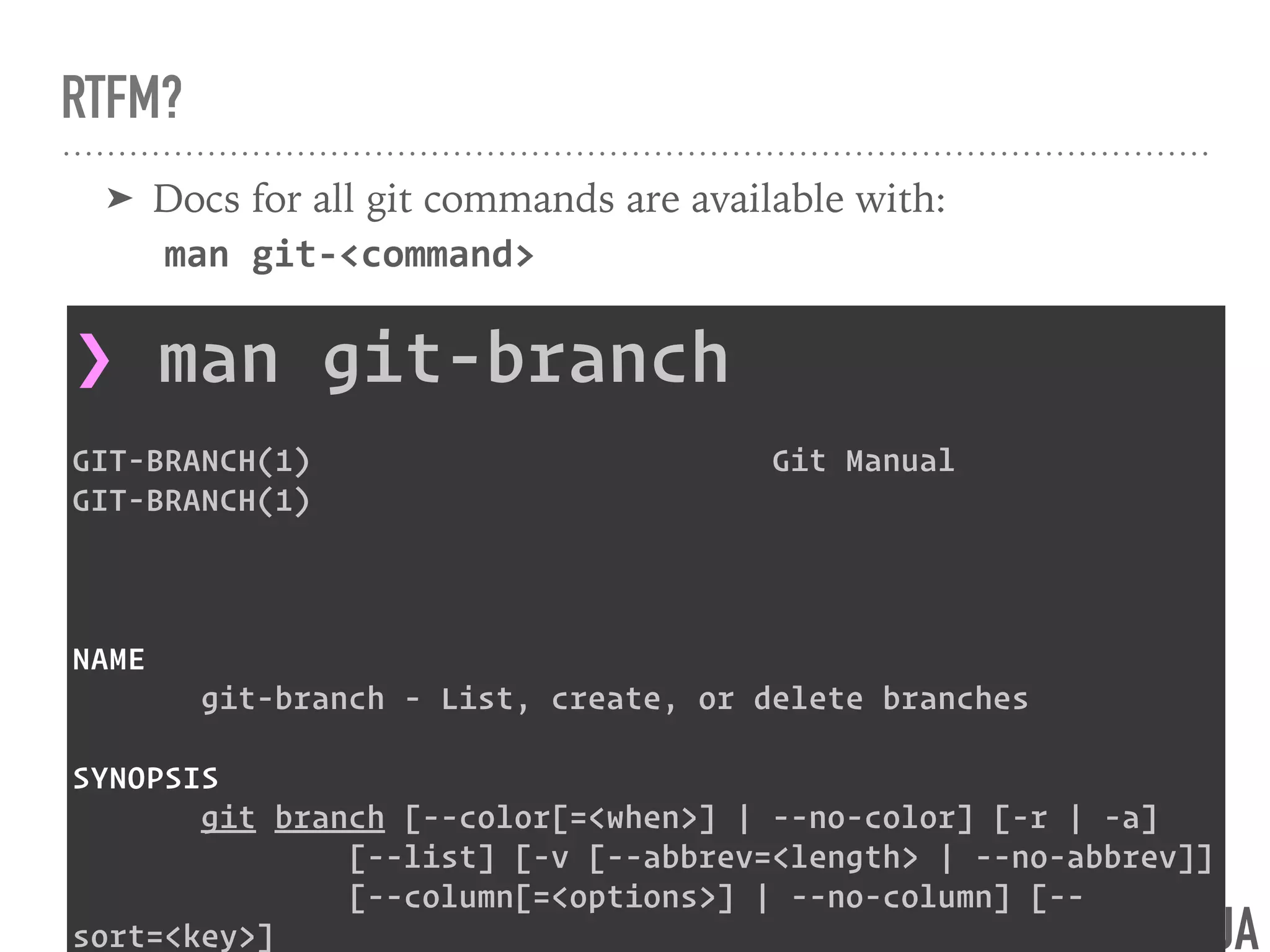 @NNJA
RTFM?
➤ Docs for all git commands are available with: 
man git-<command>
❯ man git-branch
GIT-BRANCH(1) Git Manual
GIT-BRANCH(1)
NAME
git-branch - List, create, or delete branches
SYNOPSIS
git branch [--color[=<when>] | --no-color] [-r | -a]
[--list] [-v [--abbrev=<length> | --no-abbrev]]
[--column[=<options>] | --no-column] [--
sort=<key>]
 