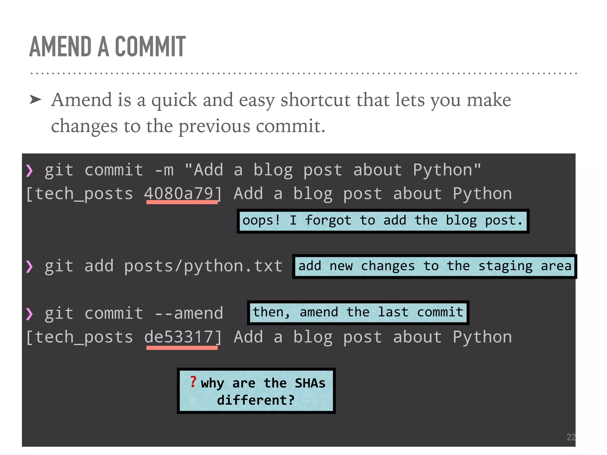 AMEND A COMMIT
➤ Amend is a quick and easy shortcut that lets you make
changes to the previous commit.
❯ git commit -m "Add a blog post about Python"
[tech_posts 4080a79] Add a blog post about Python
❯ git add posts/python.txt
❯ git commit --amend
[tech_posts de53317] Add a blog post about Python
oops! I forgot to add the blog post.
add new changes to the staging area
then, amend the last commit
❓why are the SHAs
different?
22
 