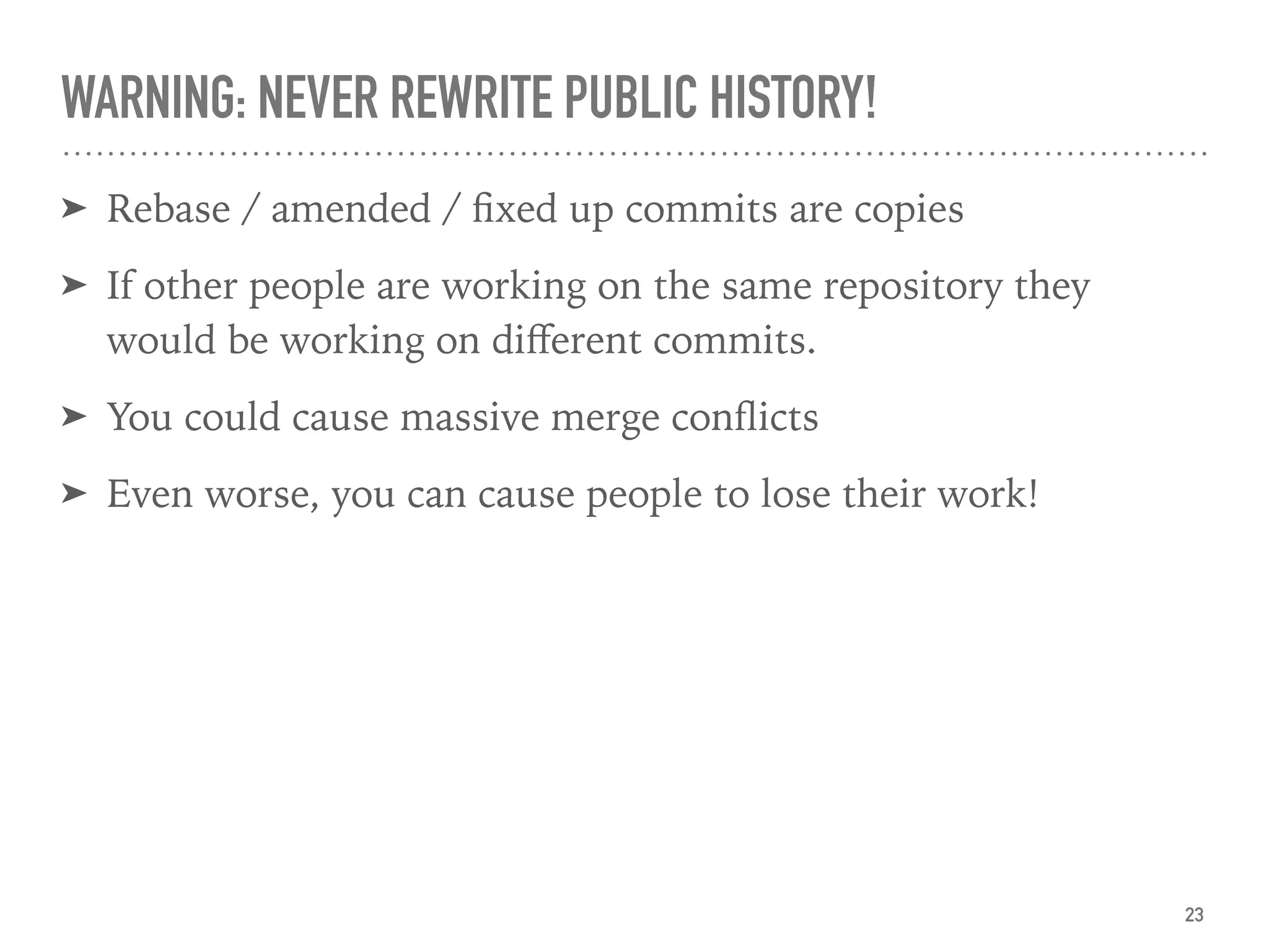 WARNING: NEVER REWRITE PUBLIC HISTORY!
➤ Rebase / amended / ﬁxed up commits are copies
➤ If other people are working on the same repository they
would be working on diﬀerent commits.
➤ You could cause massive merge conﬂicts
➤ Even worse, you can cause people to lose their work!
23
 