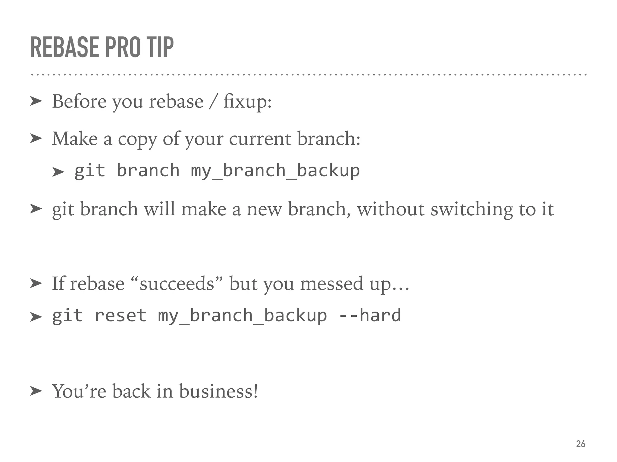 REBASE PRO TIP
➤ Before you rebase / ﬁxup:
➤ Make a copy of your current branch:
➤ git branch my_branch_backup
➤ git branch will make a new branch, without switching to it
➤ If rebase “succeeds” but you messed up…
➤ git reset my_branch_backup --hard
➤ You’re back in business!
26
 