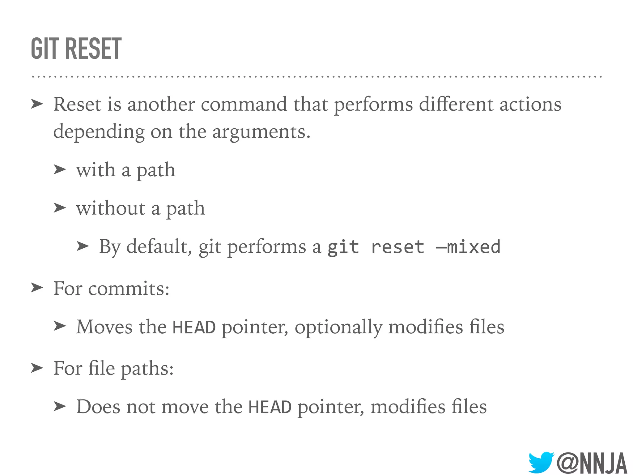 @NNJA
GIT RESET
➤ Reset is another command that performs diﬀerent actions
depending on the arguments.
➤ with a path
➤ without a path
➤ By default, git performs a git reset —mixed
➤ For commits:
➤ Moves the HEAD pointer, optionally modiﬁes ﬁles
➤ For ﬁle paths:
➤ Does not move the HEAD pointer, modiﬁes ﬁles
 