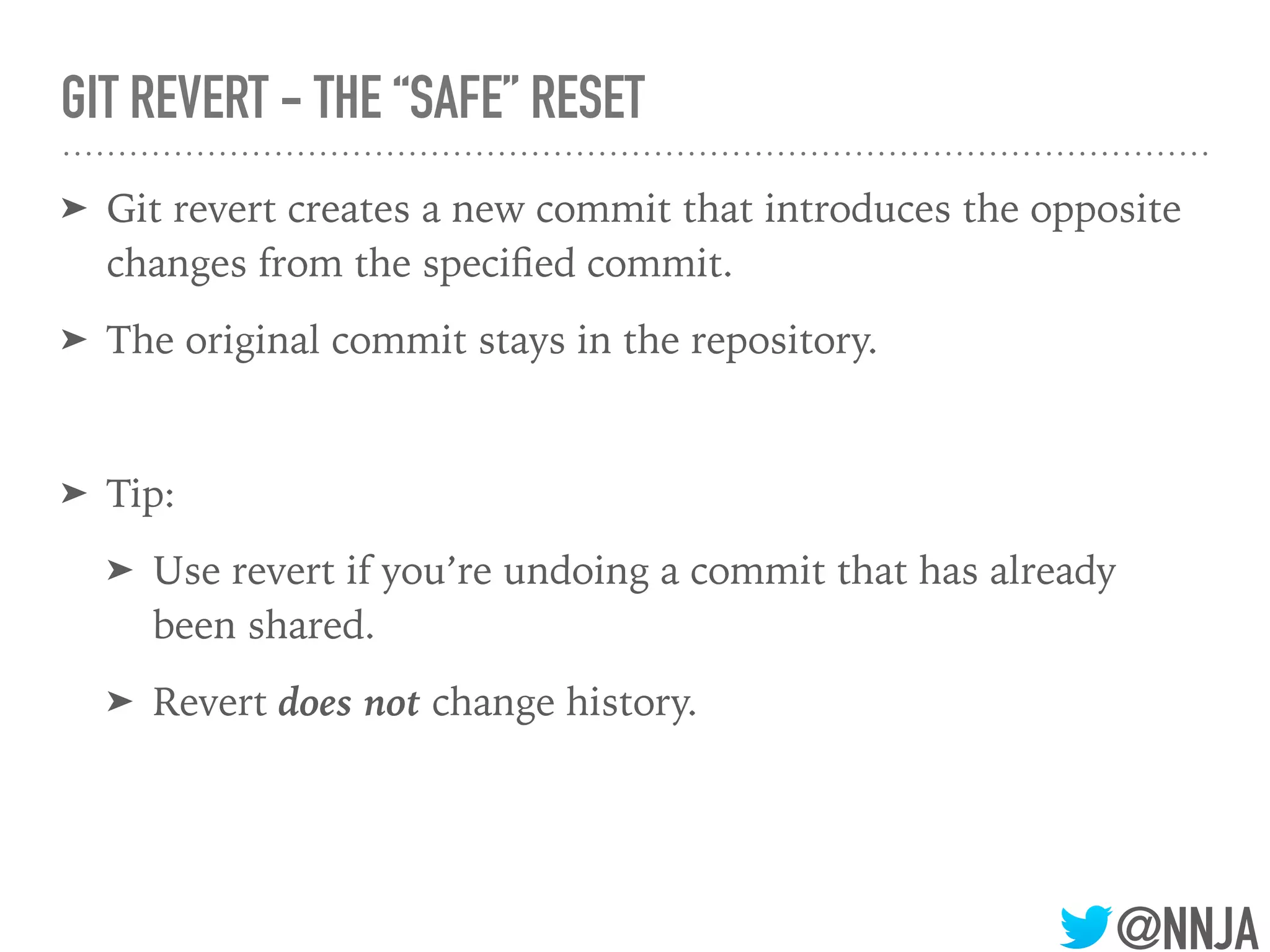 @NNJA
GIT REVERT - THE “SAFE” RESET
➤ Git revert creates a new commit that introduces the opposite
changes from the speciﬁed commit.
➤ The original commit stays in the repository.
➤ Tip:
➤ Use revert if you’re undoing a commit that has already
been shared.
➤ Revert does not change history.
 