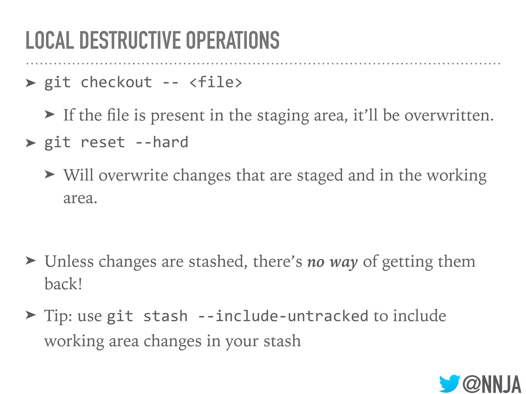 @NNJA
LOCAL DESTRUCTIVE OPERATIONS
➤ git checkout -- <file>
➤ If the ﬁle is present in the staging area, it’ll be overwritten.
➤ git reset --hard
➤ Will overwrite changes that are staged and in the working
area.
➤ Unless changes are stashed, there’s no way of getting them
back!
➤ Tip: use git stash --include-untracked to include
working area changes in your stash
 