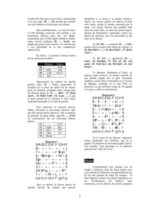 5
Lembit Oll ¡sólo unos meses antes!, oportunidad
en la que jugó: 28. …. b4, partida que terminó
con una trabajosa victoria para este último.
Muy probablemente, su rival de turno,
el GM Relange conociera esta partida y sus
posteriores análisis, pero fue –sin dudas-
sorprendido por el GM Inglés Matthew Sadler,
quien innovó mediante 28. …. bxa4!, una
jugada que parece más cercana a un suicidio que
a una genialidad en la alta competencia
ajedrecística.
En efecto, la partida continuó dentro
de los carriles previsibles:
Blancas Negras
28 …. bxa4
29 Db8+ Ab8
30 Cxf8 Dxc2+
31 Ra2 ….
Seguramente los análisis de aquella
partida entre Oll y Sadler aseguraban el
recupero de la pieza de menos de las negras
pero, no obstante, arrojaban cierta ventaja para
las blancas luego de 31. …. Db3+, 32. Dxb3
axb3+, 33. Rxb3 Txf8 y 34. Axa6 …. ya que
el peón pasado de la columna b sería mejor
explotado pensando en el final de partida.
Pero sobrevino la sorpresa táctica.
Sadler, obviando su desventaja material, optó
por una ventaja táctica decisiva. Aún a expensas
de permitir un jaque doble, jugó 31. …. Cc6!!
La continuación fue de extremada belleza
táctica:
31 …. Cc6!!
32 Cxg6+ Rg7
33 Db7+ Tf7!
34 Db6 a5!
35 Aband.
Diagrama 7
XABCDEFGHY
8-+-+-+-+(
7+-+-+rmkp'
6-wQnzp-+N+&
5zp-+-+-+-%
4p+-+P+-+$
3+-+-+-+-#
2KzPq+-+-zP"
1+-+R+L+-!
xabcdefghy
Aquí se aprecia la fuerza táctica de
aquella movida de caballo que parecía
abondonar a su suerte a su propio monarca.
Ahora, ese mismo caballo da soporte al peon
torre dama, siendo él mismo sostenido por la
dama. Las piezas blancas han perdido toda
conexión entre ellas, en tanto las piezas negras,
además de fuertemente conectadas, tienen una
batería de opciones cuyo fin inexorable es dar
mate al rey blanco.
Si, 35. Tb1 …., entonces 35. …. Cb4+
usando ahora al peón torre dama de soporte. A
36. Ra3 Db3++, y a 36. Ra1 Dxb1+, 37. Rxb1
Txf1++.
Si, 35. Te1 …., igualmente 35. ….
Cb4+, 36. Ra1Dd2, 37. Tb1 a3, 38. Ac4
axb2+, 39. Txb2 Dc1+, 40. Tb1 Da3+, 41. Aa2
Dxa2++.
Le dejamos, finalmente al lector, un
ejercicio para resolver. Lo hemos extraido de
una partida jugada por el gran Alexander
Alekhine contra Harry Golombek en el Torneo
de Margate celebrado en el año 1938. La
posición a la que arribaron luego de 18 jugadas
es la que se indica a continuación.
Diagrama 8
XABCDEFGHY
8-tr-tr-+k+(
7zpp+l+-zpp'
6-+nwqp+-+&
5+-+-+psN-%
4-+-zP-+-+$
3zP-+-zP-zP-#
2-+Q+-zPLzP"
1tR-tR-+-mK-!
xabcdefghy
Es el turno de las blancas, magistral-
mente conducidas por Alekhine, que en la
jugada 19ª preparan un fenomenal golpe táctico.
Una ayudita: vaya pensando en la poderosa
amenaza del “mate de la coz”.
Finales
Culminaremos esta entrega con un
simple y didáctico final de dama contra torre
cuya sencillez le debemos a la genialidad de uno
de los más grandes de todos los tiempos. El
Gran Maestro cubano José Raúl Capablanca, en
los “Fundamentos del Ajedrez” supo
enseñarnos, en los alborez de nuestro despertar
 