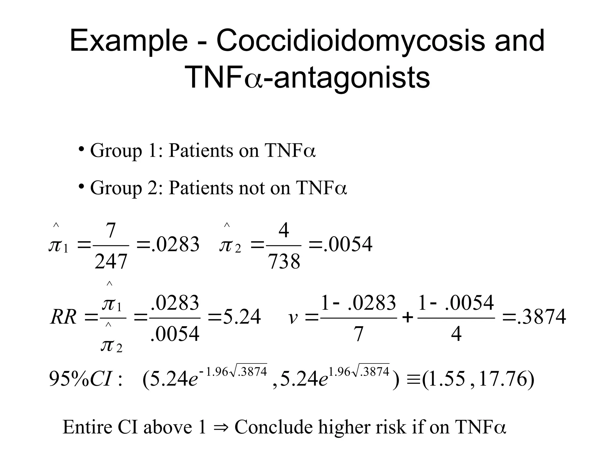 Example - Coccidioidomycosis and
TNF-antagonists
• Group 1: Patients on TNF
• Group 2: Patients not on TNF
)
76
.
17
,
55
.
1
(
)
24
.
5
,
24
.
5
(
:
%
95
3874
.
4
0054
.
1
7
0283
.
1
24
.
5
0054
.
0283
.
0054
.
738
4
0283
.
247
7
3874
.
96
.
1
3874
.
96
.
1
2
^
1
^
2
^
1
^














e
e
CI
v
RR




Entire CI above 1  Conclude higher risk if on TNF
 