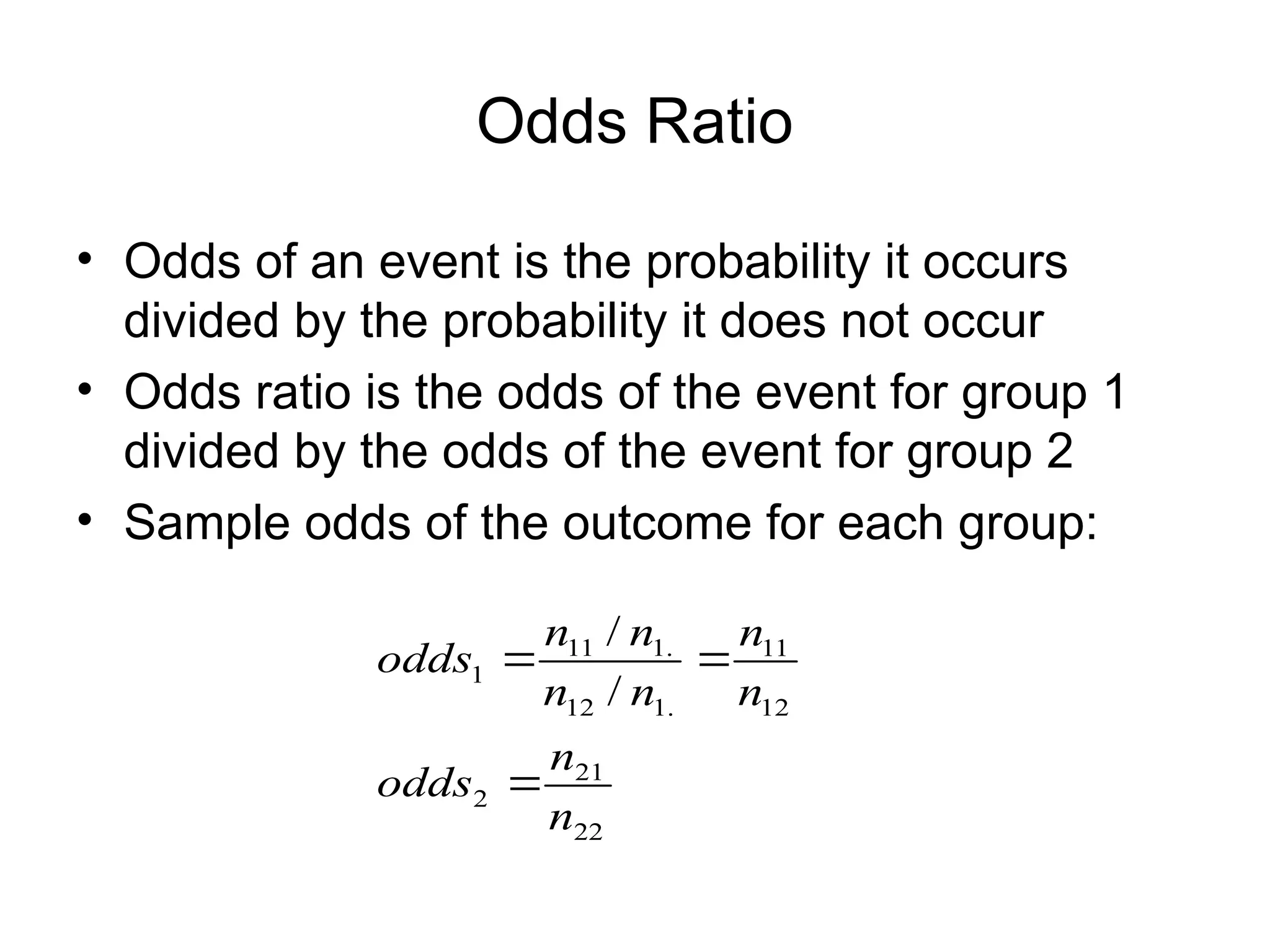 Odds Ratio
• Odds of an event is the probability it occurs
divided by the probability it does not occur
• Odds ratio is the odds of the event for group 1
divided by the odds of the event for group 2
• Sample odds of the outcome for each group:
22
21
2
12
11
.
1
12
.
1
11
1
/
/
n
n
odds
n
n
n
n
n
n
odds



 