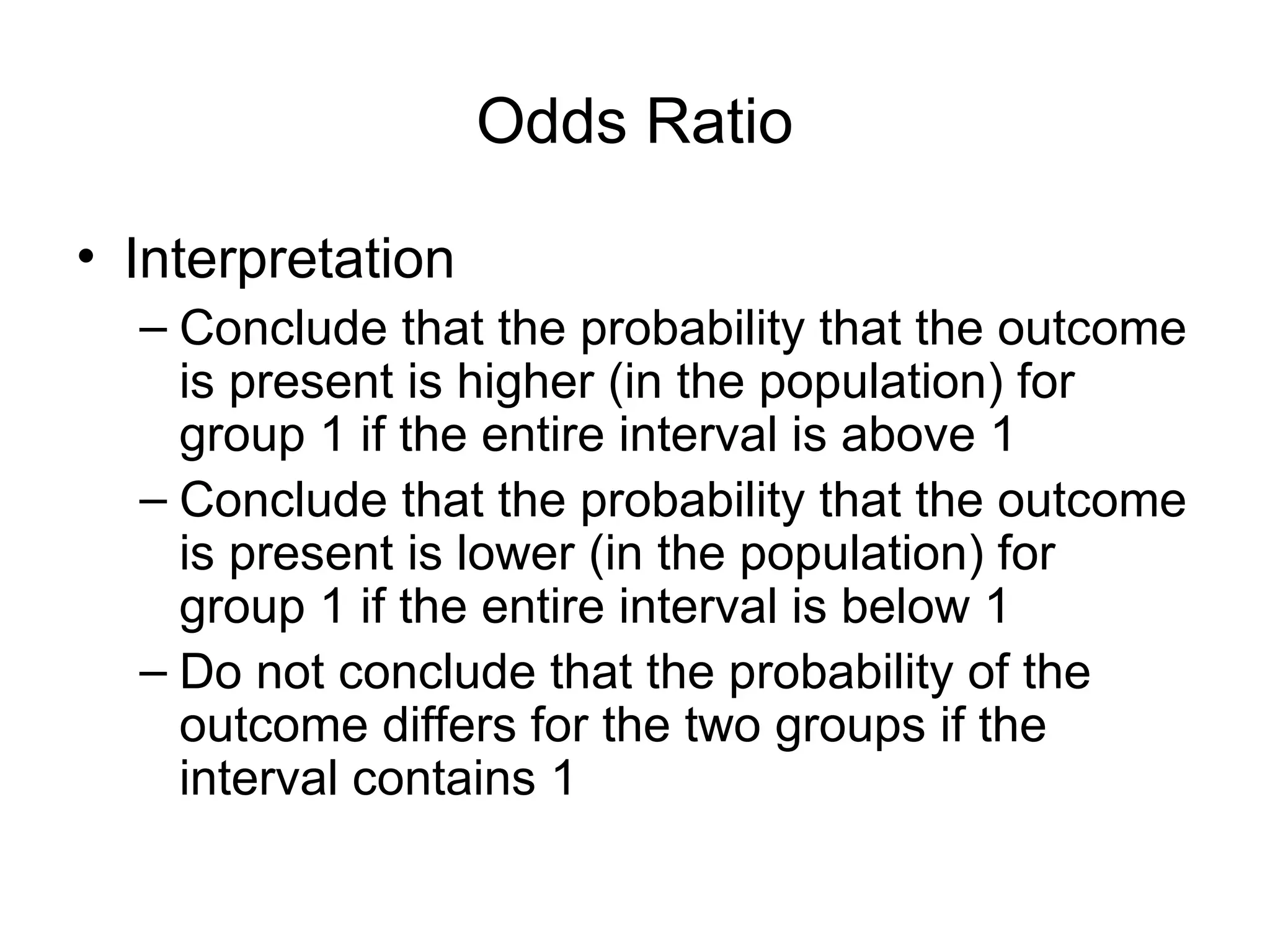 Odds Ratio
• Interpretation
– Conclude that the probability that the outcome
is present is higher (in the population) for
group 1 if the entire interval is above 1
– Conclude that the probability that the outcome
is present is lower (in the population) for
group 1 if the entire interval is below 1
– Do not conclude that the probability of the
outcome differs for the two groups if the
interval contains 1
 