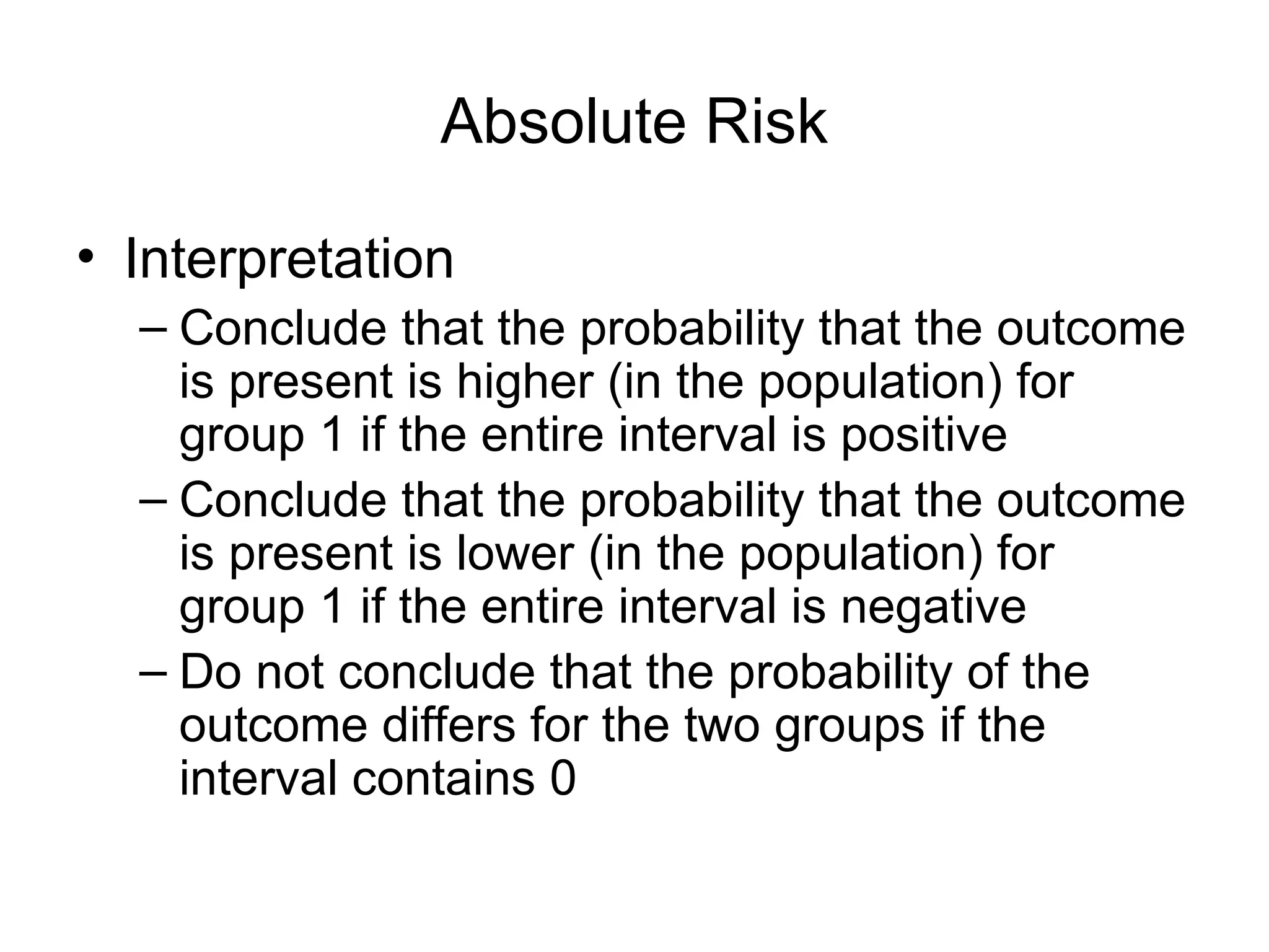 Absolute Risk
• Interpretation
– Conclude that the probability that the outcome
is present is higher (in the population) for
group 1 if the entire interval is positive
– Conclude that the probability that the outcome
is present is lower (in the population) for
group 1 if the entire interval is negative
– Do not conclude that the probability of the
outcome differs for the two groups if the
interval contains 0
 
