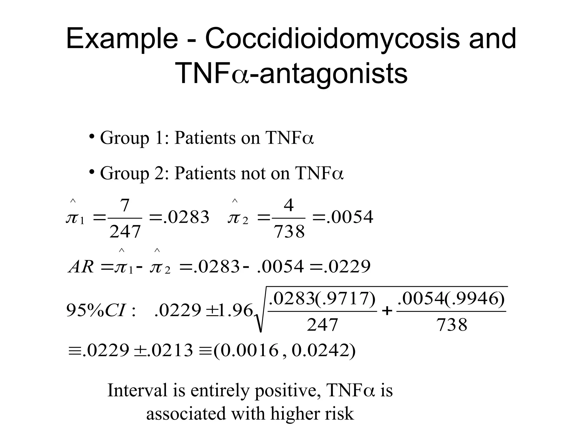 Example - Coccidioidomycosis and
TNF-antagonists
• Group 1: Patients on TNF
• Group 2: Patients not on TNF
)
0242
.
0
,
0016
.
0
(
0213
.
0229
.
738
)
9946
(.
0054
.
247
)
9717
(.
0283
.
96
.
1
0229
.
:
%
95
0229
.
0054
.
0283
.
0054
.
738
4
0283
.
247
7
2
^
1
^
2
^
1
^














CI
AR 



Interval is entirely positive, TNF is
associated with higher risk
 