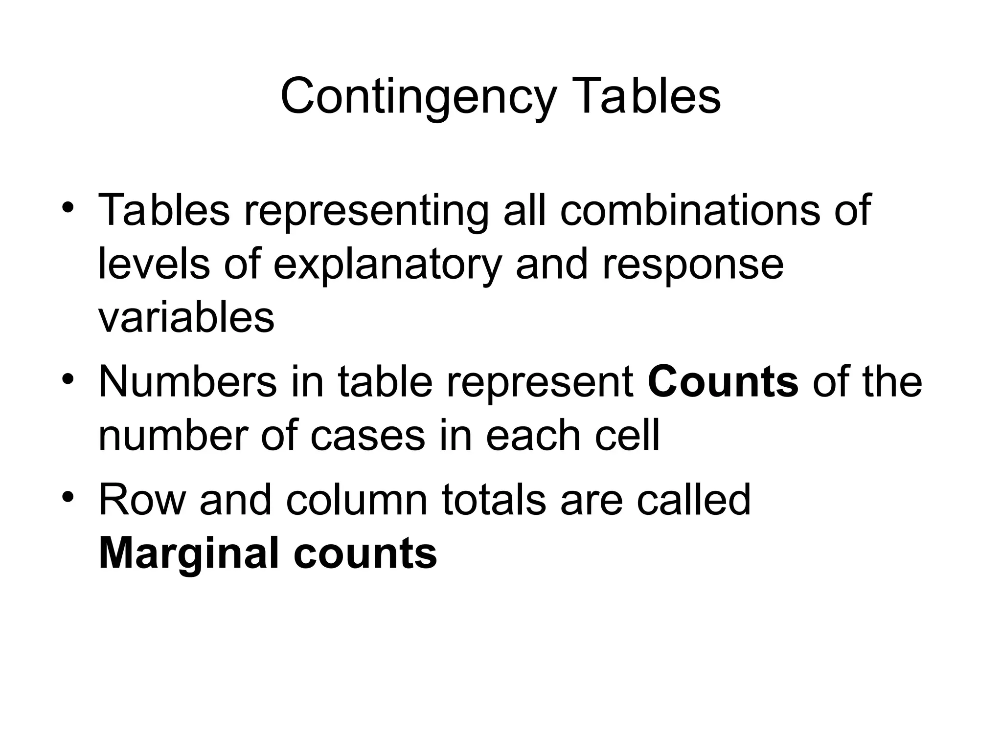 Contingency Tables
• Tables representing all combinations of
levels of explanatory and response
variables
• Numbers in table represent Counts of the
number of cases in each cell
• Row and column totals are called
Marginal counts
 