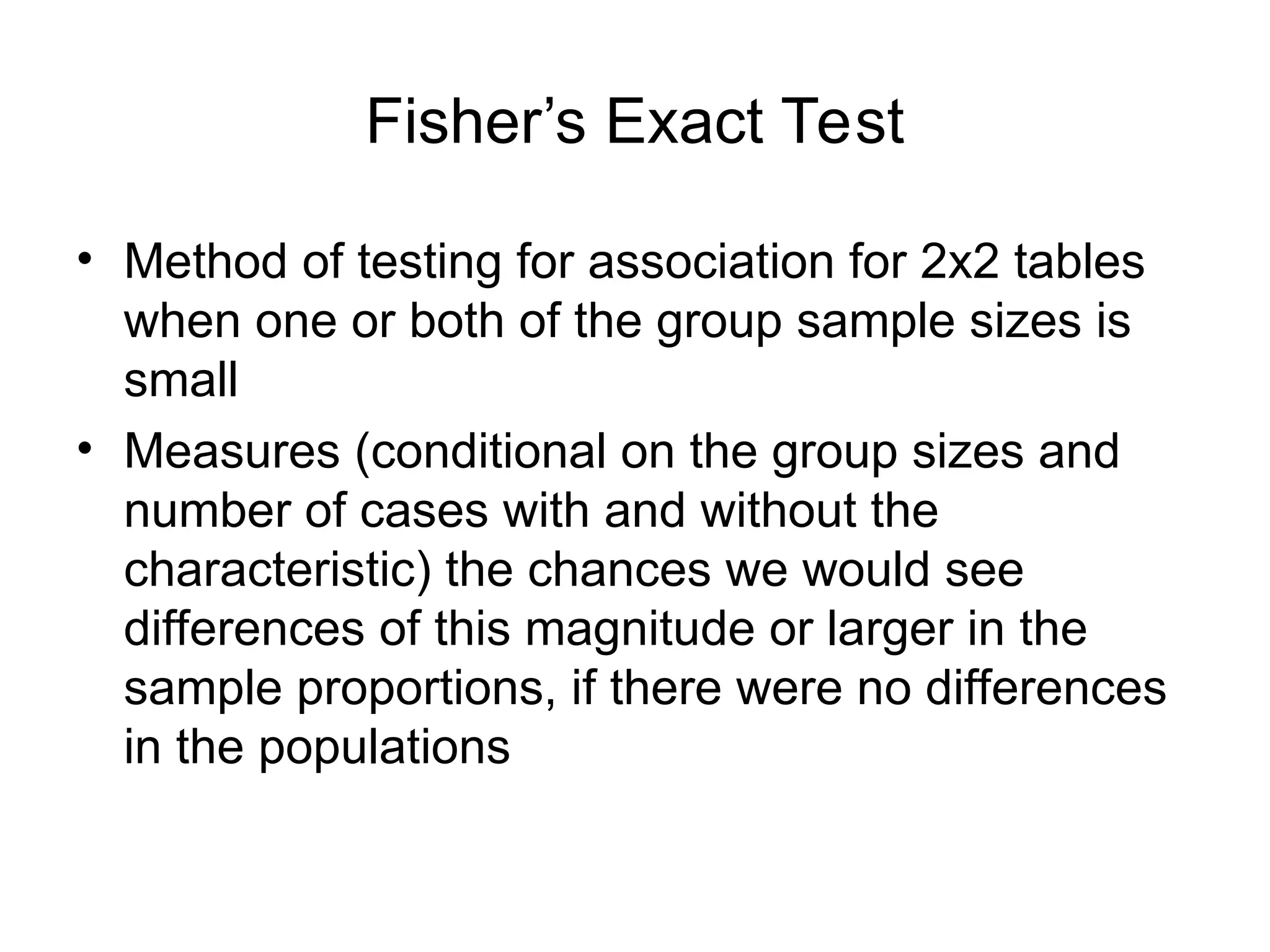 Fisher’s Exact Test
• Method of testing for association for 2x2 tables
when one or both of the group sample sizes is
small
• Measures (conditional on the group sizes and
number of cases with and without the
characteristic) the chances we would see
differences of this magnitude or larger in the
sample proportions, if there were no differences
in the populations
 