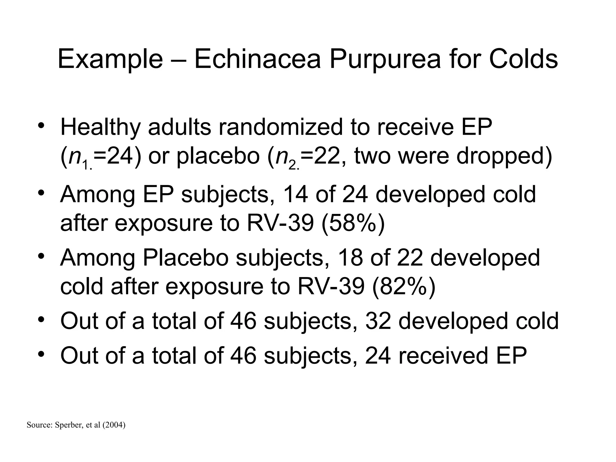 Example – Echinacea Purpurea for Colds
• Healthy adults randomized to receive EP
(n1.=24) or placebo (n2.=22, two were dropped)
• Among EP subjects, 14 of 24 developed cold
after exposure to RV-39 (58%)
• Among Placebo subjects, 18 of 22 developed
cold after exposure to RV-39 (82%)
• Out of a total of 46 subjects, 32 developed cold
• Out of a total of 46 subjects, 24 received EP
Source: Sperber, et al (2004)
 