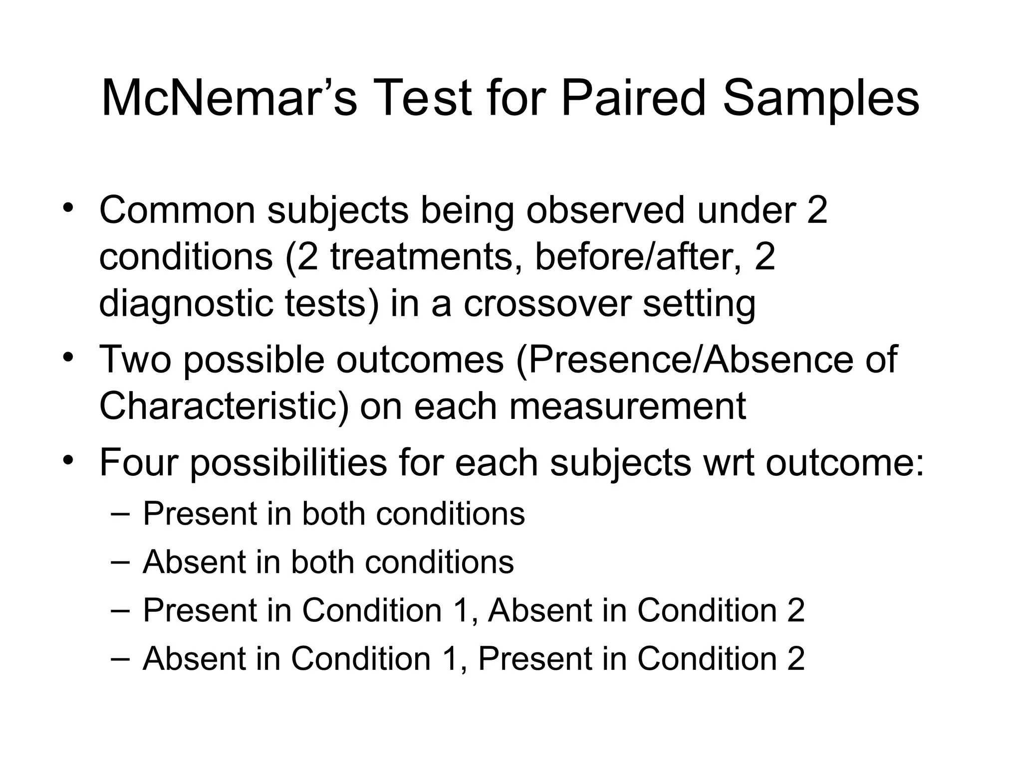 McNemar’s Test for Paired Samples
• Common subjects being observed under 2
conditions (2 treatments, before/after, 2
diagnostic tests) in a crossover setting
• Two possible outcomes (Presence/Absence of
Characteristic) on each measurement
• Four possibilities for each subjects wrt outcome:
– Present in both conditions
– Absent in both conditions
– Present in Condition 1, Absent in Condition 2
– Absent in Condition 1, Present in Condition 2
 