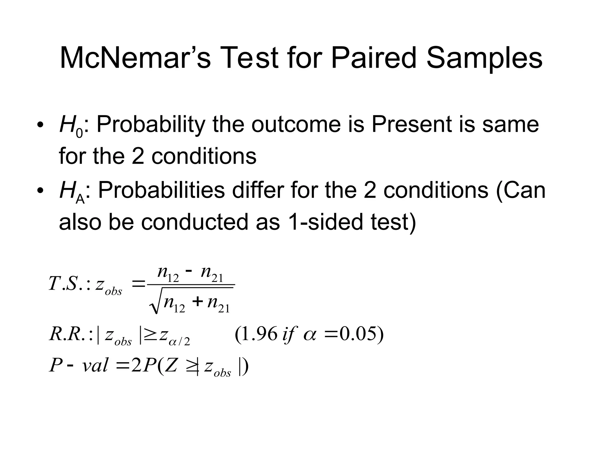 McNemar’s Test for Paired Samples
• H0: Probability the outcome is Present is same
for the 2 conditions
• HA: Probabilities differ for the 2 conditions (Can
also be conducted as 1-sided test)
|)
|
(
2
)
05
.
0
96
.
1
(
|
|
:
.
.
:
.
.
2
/
21
12
21
12
obs
obs
obs
z
Z
P
val
P
if
z
z
R
R
n
n
n
n
z
S
T










 