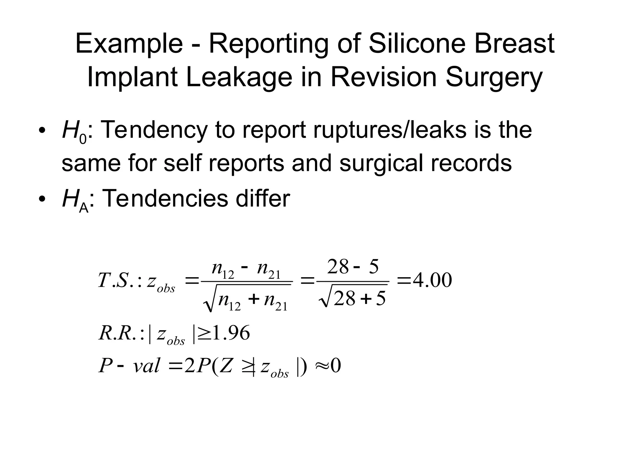 Example - Reporting of Silicone Breast
Implant Leakage in Revision Surgery
• H0: Tendency to report ruptures/leaks is the
same for self reports and surgical records
• HA: Tendencies differ
0
|)
|
(
2
96
.
1
|
|
:
.
.
00
.
4
5
28
5
28
:
.
.
21
12
21
12












obs
obs
obs
z
Z
P
val
P
z
R
R
n
n
n
n
z
S
T
 