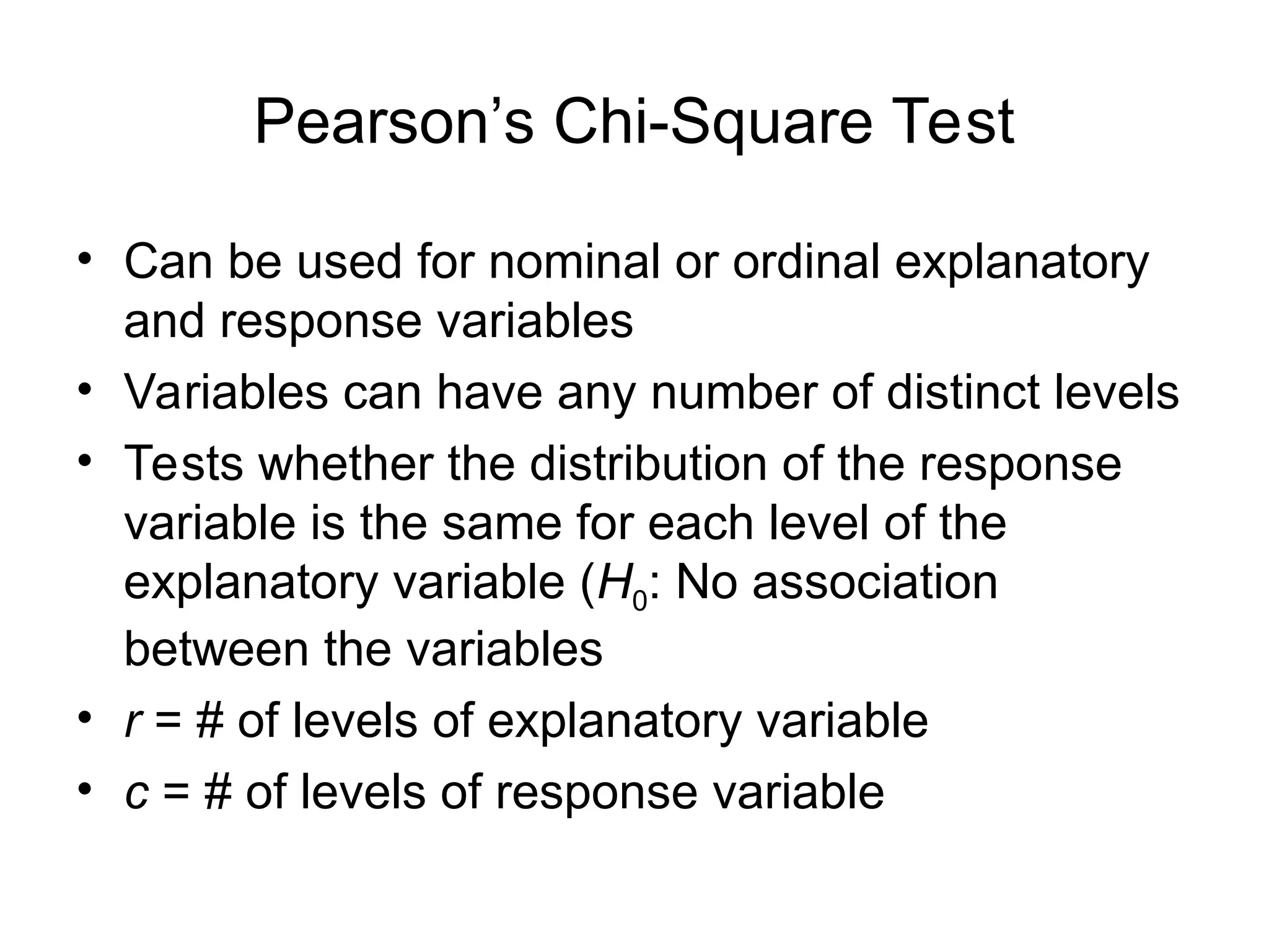Pearson’s Chi-Square Test
• Can be used for nominal or ordinal explanatory
and response variables
• Variables can have any number of distinct levels
• Tests whether the distribution of the response
variable is the same for each level of the
explanatory variable (H0: No association
between the variables
• r = # of levels of explanatory variable
• c = # of levels of response variable
 