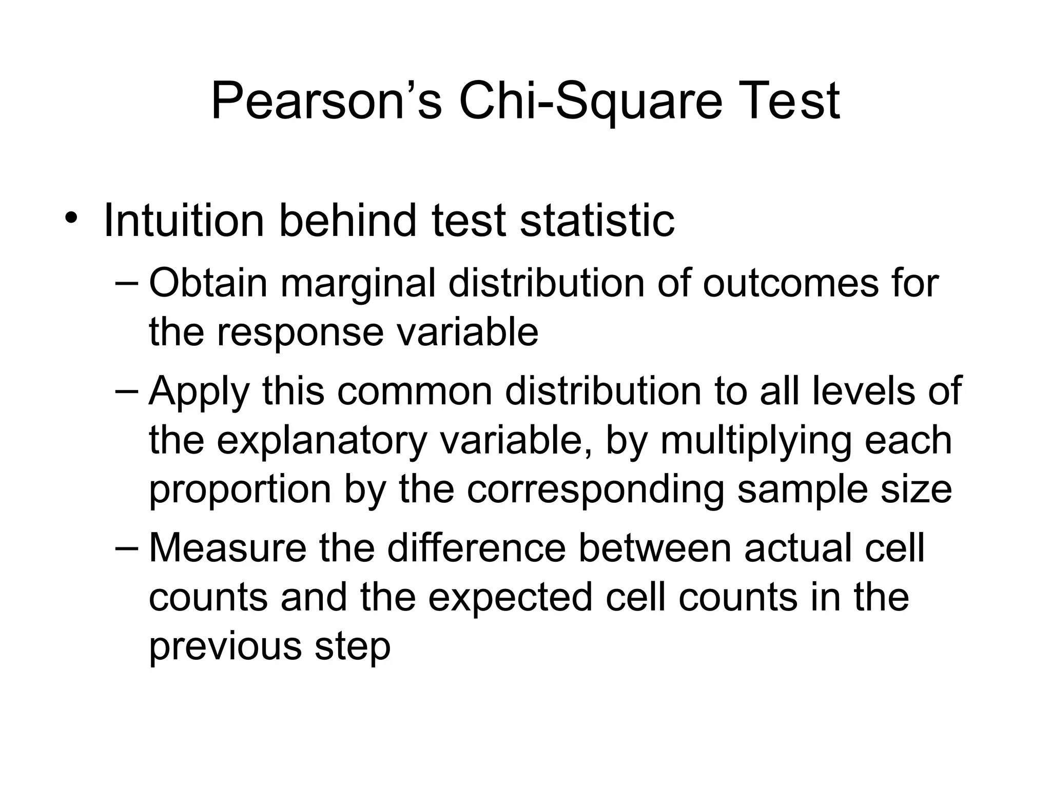 Pearson’s Chi-Square Test
• Intuition behind test statistic
– Obtain marginal distribution of outcomes for
the response variable
– Apply this common distribution to all levels of
the explanatory variable, by multiplying each
proportion by the corresponding sample size
– Measure the difference between actual cell
counts and the expected cell counts in the
previous step
 