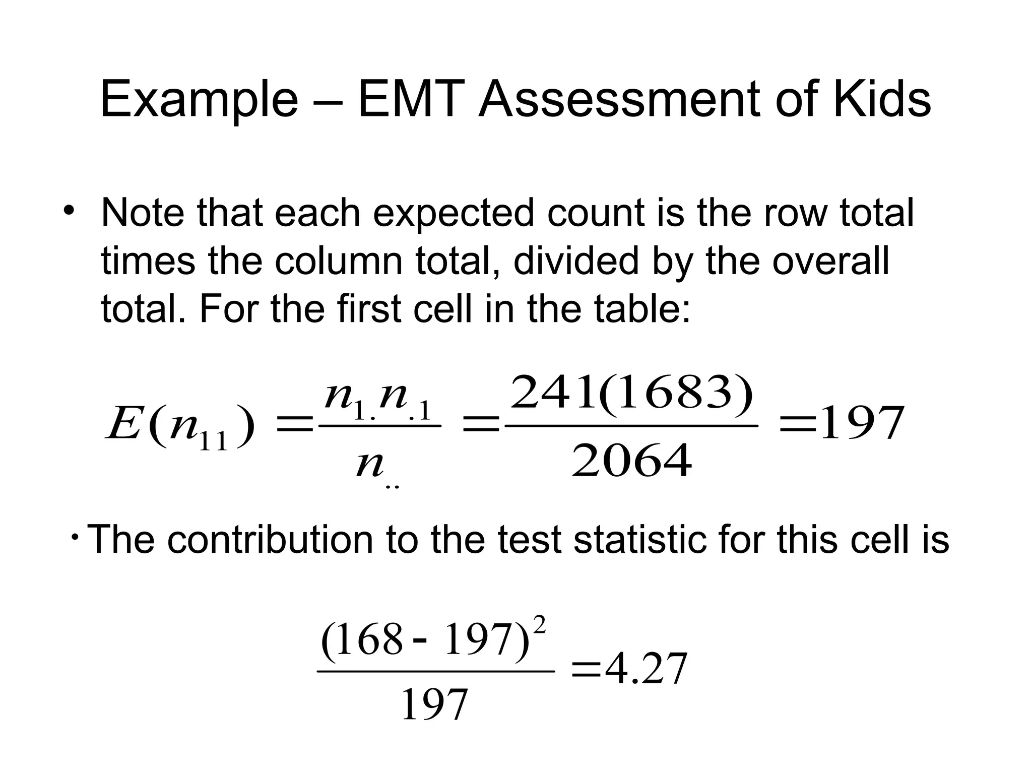 Example – EMT Assessment of Kids
• Note that each expected count is the row total
times the column total, divided by the overall
total. For the first cell in the table:
197
2064
)
1683
(
241
)
(
..
1
.
.
1
11 


n
n
n
n
E
• The contribution to the test statistic for this cell is
27
.
4
197
)
197
168
( 2


 