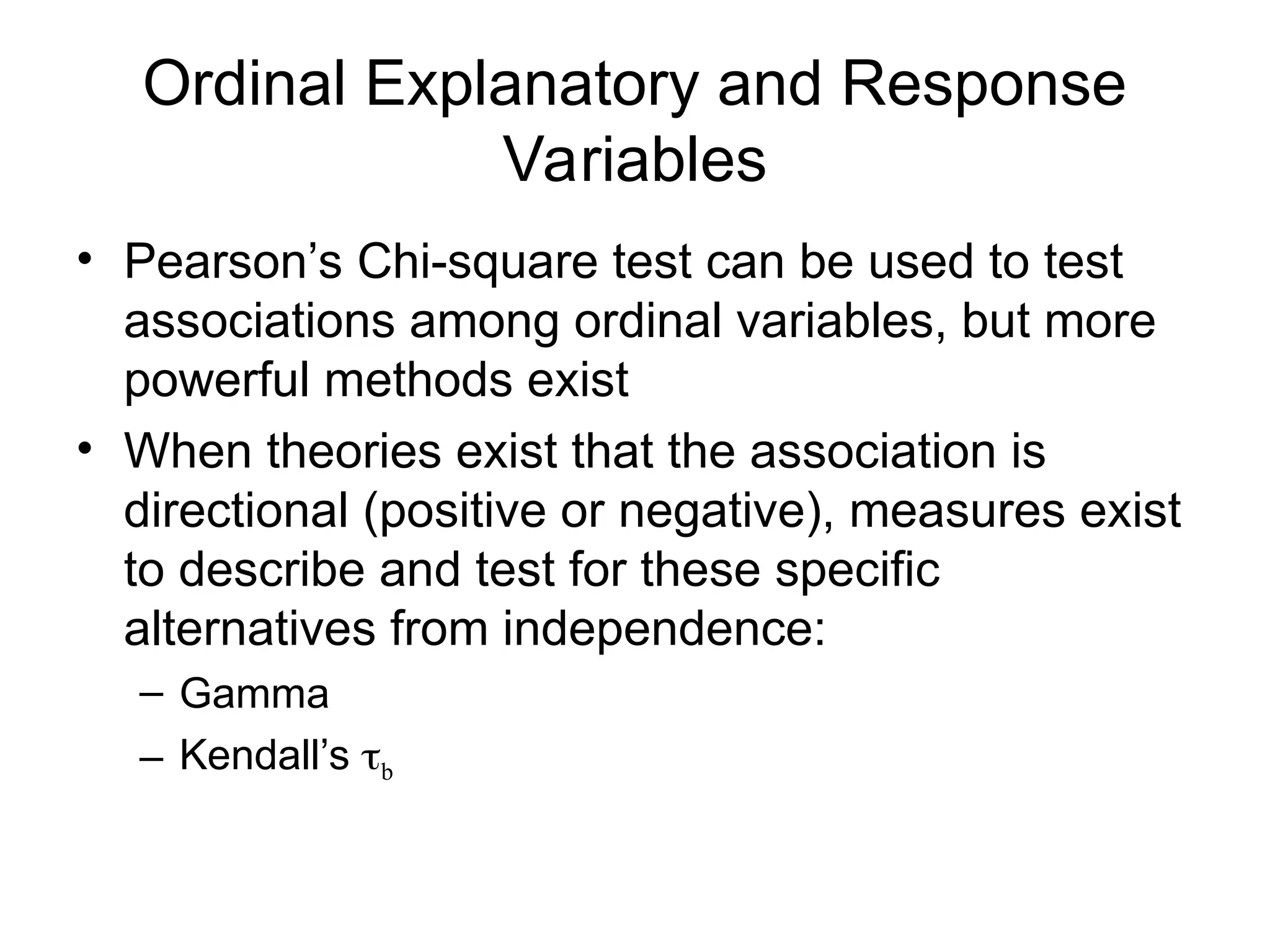 Ordinal Explanatory and Response
Variables
• Pearson’s Chi-square test can be used to test
associations among ordinal variables, but more
powerful methods exist
• When theories exist that the association is
directional (positive or negative), measures exist
to describe and test for these specific
alternatives from independence:
– Gamma
– Kendall’s b
 