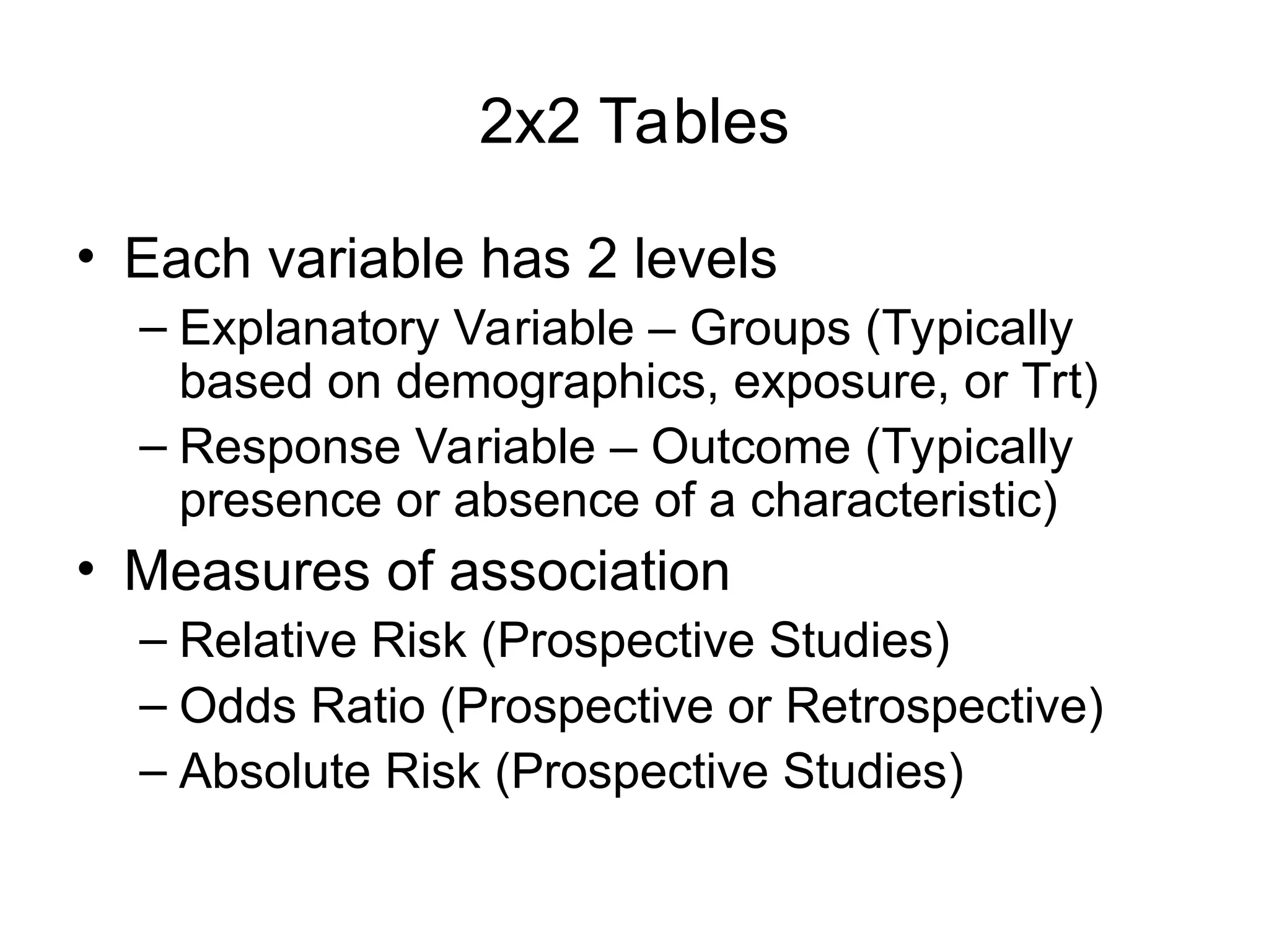 2x2 Tables
• Each variable has 2 levels
– Explanatory Variable – Groups (Typically
based on demographics, exposure, or Trt)
– Response Variable – Outcome (Typically
presence or absence of a characteristic)
• Measures of association
– Relative Risk (Prospective Studies)
– Odds Ratio (Prospective or Retrospective)
– Absolute Risk (Prospective Studies)
 