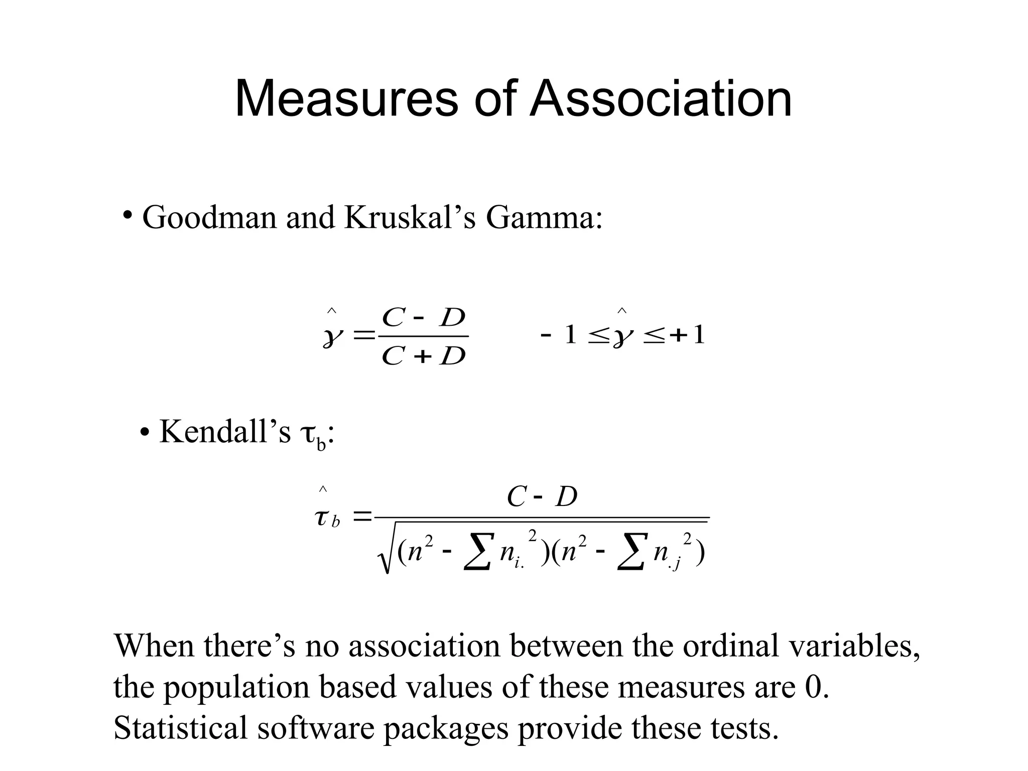 Measures of Association
• Goodman and Kruskal’s Gamma:
1
1
^
^






 

D
C
D
C
• Kendall’s b:
)
)(
(
2
.
2
2
.
2
^

 



j
i
b
n
n
n
n
D
C

When there’s no association between the ordinal variables,
the population based values of these measures are 0.
Statistical software packages provide these tests.
 
