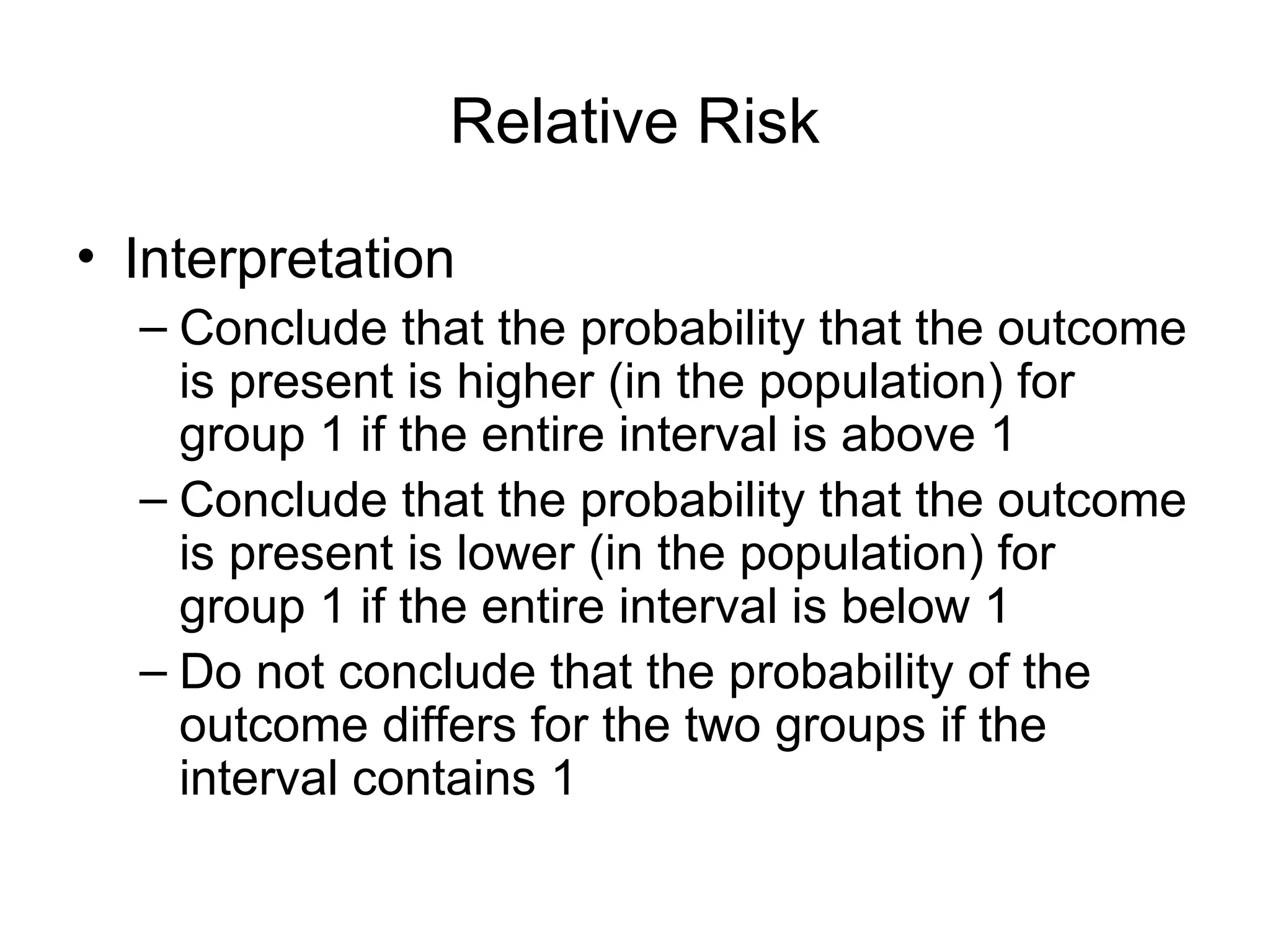 Relative Risk
• Interpretation
– Conclude that the probability that the outcome
is present is higher (in the population) for
group 1 if the entire interval is above 1
– Conclude that the probability that the outcome
is present is lower (in the population) for
group 1 if the entire interval is below 1
– Do not conclude that the probability of the
outcome differs for the two groups if the
interval contains 1
 