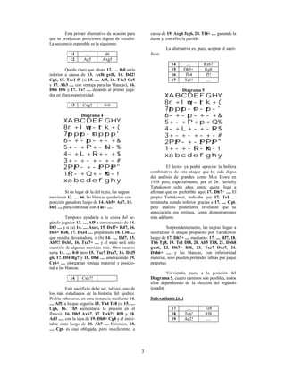 3
Esta primer alternativa da ocasión para
que se produzcan posiciones dignas de estudio.
La secuencia esperable es la siguiente:
11 .... d6
12 Ag5 Axg5
Queda claro que ahora 12. .... 0-0 sería
inferior a causa de 13. Axf6 gxf6, 14. Dd2!
Cg6, 15. Tae1 f5 (si 15. .... Af5, 16. T4e3 Ce5
y 17. Ab3 .... con ventaja para las blancas), 16.
Dh6 Df6 y 17. Te7 .... dejando al primer juga-
dor en clara superioridad.
13 Cxg5 0-0
Diagrama 4
XABCDEFGHY
8r+lwq-trk+(
7zppzp-snpzpp'
6-+-zp-+-+&
5+-+P+-sN-%
4-+L+R+-+$
3+-+-+-+-#
2PzP-+-zPPzP"
1tR-+Q+-mK-!
xabcdefghy
Si en lugar de la del texto, las negras
moviesen 13. .... h6, las blancas quedarían con
posición ganadora luego de 14. Ab5+ Ad7, 15.
De2 .... para continuar con Tae1 ....
Tampoco ayudaría a la causa del se-
gúndo jugador 13. .... Af5 a consecuencia de 14.
Df3 .... y si (a) 14. .... Axe4, 15. Dxf7+ Rd7, 16.
De6+ Re8, 17. Dxe4 .... preparando 18. Ce6 ....
que resulta devastadora, o (b) 14. .... Dd7, 15.
Ab5!! Dxb5, 16. Txe7+ .... y el mate será sólo
cuestión de algunas movidas más. Otro recurso
sería 14. .... 0-0 pero 15. Txe7 Dxe7, 16. Dxf5
g6, 17. Df4 Rg7 y 18. Dh4 .... amenazando 19.
Ce6+ .... otorgarían ventaja material y posicio-
nal a las blancas.
14 Cxh7!
Este sacrificio debe ser, tal vez, uno de
los más estudiados de la historia del ajedrez.
Podría rehusarse, en esta instancia mediante 14.
.... Af5, a lo que seguiría 15. Th4 Te8 (si 15. ....
Cg6, 16. Th5 aumentaría la presión en el
flanco), 16. Dh5 Axh7, 17. Dxh7+ Rf8 y 18.
Ad3 ...., con la idea de 19. Dh8+ Cg8 y el inevi-
table mate luego de 20. Ah7 .... Entonces, 18.
.... Cg6 es casi obligada, pero insuficiente, a
causa de 19. Axg6 fxg6, 20. Tf4+ .... ganando la
dama y, con ello, la partida.
La alternativa es, pues, aceptar el sacri-
ficio:
14 .... Rxh7
15 Dh5+ Rg8
16 Th4 f5!
17 Te1! ....
Diagrama 5
XABCDEFGHY
8r+lwq-trk+(
7zppzp-sn-zp-'
6-+-zp-+-+&
5+-+P+p+Q%
4-+L+-+-tR$
3+-+-+-+-#
2PzP-+-zPPzP"
1+-+-tR-mK-!
xabcdefghy
El lector ya podrá apreciar la belleza
combinativa de este ataque que ha sido digno
del análisis de grandes como Max Euwe en
1938 pero, especialmente, por el Dr. Savielly
Tartakower ocho años antes, quien llegó a
afirmar que es preferible aquí 17. Dh7+ .... El
propio Tartakower, indicaba que 17. Te1 ....
terminaba siendo inferior gracias a 17. .... Cg6,
pero análisis posteriores revelaron que su
apreciación era errónea, como demostraremos
más adelante.
Sorprendentemente, las negras llegan a
neutralizar el ataque propuesto por Tartakower
luego de 17. Dh7+ .... mediante: 17. .... Rf7, 18.
Th6 Tg8, 19. Te1 Df8, 20. Ab5 Th8, 21. Dxh8
gxh6, 22. Dh7+ Rf6, 23. Txe7 Dxe7, 24.
Dxh6+ .... y las blancas, con inferioridad
material, solo pueden pretender tablas por jaque
perpetuo.
Volviendo, pues, a la posición del
Diagrama 5, cuatro caminos son posibles, todos
ellos dependiendo de la elección del segundo
jugador.
Sub-variante (a1)
17 .... Te8
18 Te6! Rf8
19 Ae2! ....
 