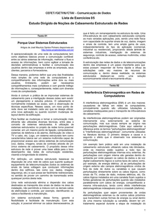 CEFET/GETIN/CTAI - Comunicação de Dados
                                                  Lista de Exercícios 05
                Estudo Dirigido de Noções de Cabeamento Estruturado de Redes


                                                                  que é feito um remanejamento na estrutura da rede. Uma
                         Texto 01                                 infra-estrutura de com cabeamento estruturado comporta
                                                                  as mais variadas aplicações, pois, sendo uma rede física
                                                                  com capacidade de suportar sinais de voz, dados, imagem
     Porque Usar Sistemas Estruturados                            e sinais de controle, tem uma ampla gama de usos,
        Artigos de José Mauricio Santos Pinheiro disponíveis em   independentemente do tipo de aplicação (comercial,
                             http://www.projetoderedes.com.br/    industrial ou residencial), propiciando desde c ntrole de
                                                                                                                o
                                                                  sistemas industriais, interligação de sistemas de
A operacionalização de uma rede de computadores tem               segurança, controle de acesso, sistemas multimídia, vídeo
como objetivos básicos prover a comunicação confiável             conferência etc.
entre os vários sistemas de informação, melhorar o fluxo e
acesso às informações, bem como agilizar a tomada de              A estruturação das redes de dados e de telecomunicações
decisões administrativas e facilitar a comunicação dos            dentro das empresas é um passo importante para que
usuários dentro das empresas e entre as empresas, seus            estas possam responder de forma rápida e eficaz às
clientes, parceiros e fornecedores.                               solicitações cada vez maiores de recursos de
                                                                  comunicação e, dentro dessa realidade, os sistemas
Dessa maneira, podemos definir que uma das finalidades            estruturados    destacam -se   como      uma    solução
mais simples de uma rede de computadores é o                      economicamente viável e tecnicamente eficaz.
compartilhamento das informações entre dois ou mais
usuários.    Entretanto,  podem      ser   necessários
compartilhamentos mais complexos e com grande tráfego                                     Texto 02
de informações e, conseqüentemente, redes com diversos
níveis de complexidade.
                                                                   Interferência Eletromagnética em Redes de
Ainda é comum a prática de se improvisar sistemas de                              Computadores
cabeamento para a interligação dessas redes sem existir
um planejamento e estudos prévios. O cabeamento é
normalmente instalado ao acaso, sem a observação de               A interferência eletromagnética (EMI) é um dos maiores
técnicas específicas. Nesses casos, um novo ponto de              causadores de falhas em redes de computadores,
rede deve ser instalado cada vez que se deseja utilizar           principalmente quando são utilizadas tubulações e
uma nova aplicação ou quando ocorrem mudanças de                  canaletas inadequadas para o transporte da infra-estrutura
layout dentro da edificação.                                      de cabeamento.

Para facilitar as mudanças e tornar a comunicação mais            As interferências eletromagnéticas podem ser originadas
eficiente são utilizadas diversas técnicas, entre elas o          internamente e/ou externamente ao sistema de
conceito de sistemas estruturados. A utilização de                comunicação, mas sua causa sempre se origina nas
sistemas estruturados no projeto de redes torna possível          perturbações eletromagnéticas. Cabe aqui salientar a
conectar, em um mesmo ponto de ligação, computadores,             diferença entre os termos "perturbações eletromagnéticas"
sistemas de telefonia e de alarme, distribuição de vídeo e        e "interferências eletromagnéticas", comumente utilizadas
TV a cabo, etc. Logo, um sistema estruturado tem como             na literatura técnica. O primeiro designa a causa e o
característica básica ser um sistema multimídia capaz de          segundo o efeito que é observado nos sistemas de
proporcionar acesso aos vários sistemas de comunicação            comunicação.
(voz, dados, imagens, sinais de controle) através de um           Um exemplo bem prático está em uma instalação de
único sistema de cabeamento. O propósito dessa infra-             cabeamento estruturado utilizando cabos não blindados,
estrutura de rede é prover uma base sólida para o bom             onde os mesmos estão sujeitos a todo tipo de
desempenho das redes de comunicação existentes,                   perturbações eletromagnéticas internas e/ou externas. As
visando a longevidade do sistema.                                 perturbações com origem interna são geradas dentro do
Por definição, um sistema estruturado baseia-se na                ambiente por onde passam os cabos de dados e de voz
disposição de uma rede de cabos que suporte qualquer              digital (cabeamento lógico) e outros tipos de cabos como,
equipamento de telecomunicações (todos os sistemas de             por exemplo, de energia elétrica. Já as perturbações de
sinais de baixa voltagem que conduzam informações                 origem externa são campos eletromagnéticos vindos de
dentro dos edifícios, tais como voz, dados, imagem,               fora da rede de dutos ou canaletas e que causam
segurança, etc.) e que possa ser facilmente redirecionada,        perturbações diretamente sobre os cabos lógicos, como
no sentido de prover um caminho de transmissão entre              sinais de TV, ondas de rádio, motores elétricos, etc. Os
quaisquer pontos desta rede.                                      cabos lógicos instalados em uma canaleta ficam sujeitos a
                                                                  fontes geradoras de perturbações quando são instalados
Uma rede estruturada elimina a dispersão dos cabos                paralelamente com cabos de energia, compartilhando a
destinados ao transporte dos sinais de dados na área de           mesma infra-estrutura, tendo como efeito interferências
instalação, não permitindo a mistura com os demais cabos          eletromagnéticas indesejáveis como o crosstalk (diafonia).
de eletricidade e controle, por exemplo, identificando os
cabos e facilitando a manutenção.                                 As perturbações quer sejam provenientes de ondas
                                                                  eletromagnéticas externas ou de outros cabos próximos
Um sistema es truturado dessa forma, garante a                    que transmitem outras formas de energia ou sinal dentro
flexibilidade e facilidade de manutenção. Com esta                de uma mesma tubulação o canaleta, devem ter um
                                                                                              u
solução, é possível eliminar os cabos desnecessários, já          tratamento especial durante a etapa de instalação do

                                                                                                                          1
 