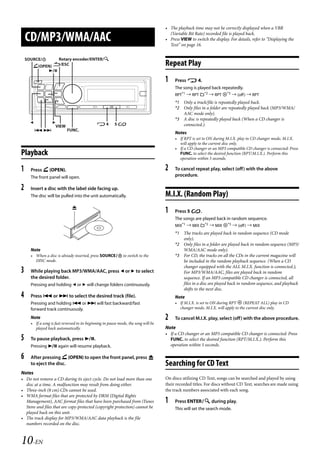 00ALPINE.book Page 10 Wednesday, January 20, 2010 2:30 PM




                                                                                         • The playback time may not be correctly displayed when a VBR

       CD/MP3/WMA/AAC                                                                      (Variable Bit Rate) recorded file is played back.
                                                                                         • Press VIEW to switch the display. For details, refer to “Displaying the
                                                                                           Text” on page 16.


       SOURCE/           Rotary encoder/ENTER/
          (OPEN) /ESC                                                                  Repeat Play
               

                                                                                         1    Press  4.
                                                                                              The song is played back repeatedly.
                                                                                              RPT*1  RPT *2  RPT *3  (off )  RPT
                                                                                              *1 Only a track/file is repeatedly played back.
                                                                                              *2 Only files in a folder are repeatedly played back (MP3/WMA/
                                                                                                 AAC mode only).
                                                                                              *3 A disc is repeatedly played back (When a CD changer is
                                                4         5                                  connected.).
                       VIEW
                             FUNC.
                                                                                              Notes
                                                                                              • If RPT is set to ON during M.I.X. play in CD changer mode, M.I.X.
                                                                                                will apply to the current disc only.
                                                                                              • If a CD changer or an MP3 compatible CD changer is connected: Press
   Playback                                                                                     FUNC. to select the desired function (RPT/M.I.X.). Perform this
                                                                                                operation within 5 seconds.

   1     Press  (OPEN).                                                                 2    To cancel repeat play, select (off) with the above
         The front panel will open.                                                           procedure.

   2     Insert a disc with the label side facing up.
         The disc will be pulled into the unit automatically.                            M.I.X. (Random Play)
                                  
                                                                                         1    Press 5 .
                                                                                              The songs are played back in random sequence.
                                                                                              MIX*1  MIX *2  MIX *3  (off )  MIX
                                                                                              *1 The tracks are played back in random sequence (CD mode
                                                                                                 only).
                                                                                              *2 Only files in a folder are played back in random sequence (MP3/
         Note                                                                                    WMA/AAC mode only).
         • When a disc is already inserted, press SOURCE to switch to the                   *3 For CD, the tracks on all the CDs in the current magazine will
           DISC mode.                                                                            be included in the random playback sequence. (When a CD
                                                                                                 changer equipped with the ALL M.I.X. function is connected.);
   3     While playing back MP3/WMA/AAC, press  or  to select                                  For MP3/WMA/AAC, files are played back in random
         the desired folder.                                                                     sequence. If an MP3 compatible CD changer is connected, all
         Pressing and holding  or  will change folders continuously.                           files in a disc are played back in random sequence, and playback
                                                                                                 shifts to the next disc.
   4     Press  or  to select the desired track (file).                                     Note
         Pressing and holding  or  will fast backward/fast                                  • If M.I.X. is set to ON during RPT  (REPEAT ALL) play in CD
         forward track continuously.                                                            changer mode, M.I.X. will apply to the current disc only.

         Note                                                                            2    To cancel M.I.X. play, select (off) with the above procedure.
         • If a song is fast reversed to its beginning in pause mode, the song will be
           played back automatically.                                                    Note
                                                                                         • If a CD changer or an MP3 compatible CD changer is connected: Press
   5     To pause playback, press .                                                       FUNC. to select the desired function (RPT/M.I.X.). Perform this
         Pressing  again will resume playback.                                            operation within 5 seconds.

   6     After pressing  (OPEN) to open the front panel, press 
         to eject the disc.                                                              Searching for CD Text
   Notes
   • Do not remove a CD during its eject cycle. Do not load more than one                On discs utilizing CD Text, songs can be searched and played by using
     disc at a time. A malfunction may result from doing either.                         their recorded titles. For discs without CD Text, searches are made using
   • Three-inch (8 cm) CDs cannot be used.                                               the track numbers associated with each song.
   • WMA format files that are protected by DRM (Digital Rights
     Management), AAC format files that have been purchased from iTunes                  1    Press ENTER during play.
     Store and files that are copy-protected (copyright protection) cannot be                 This will set the search mode.
     played back on this unit.
   • The track display for MP3/WMA/AAC data playback is the file
     numbers recorded on the disc.



   10-EN

                                                                                                                        ALPINE CDA-117E 68-14470Z54-B (EN)
 