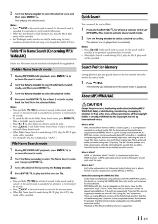 00ALPINE.book Page 11 Wednesday, January 20, 2010 2:30 PM




   2    Turn the Rotary encoder to select the desired track, and
        then press ENTER.                                                      Quick Search
        This will play the selected track.
   Notes                                                                         You can search for tracks (files).
   • Press ESC in the search mode to cancel. Or, the search mode is
     cancelled if no operation is performed for 60 seconds.                      1    Press and hold ENTER for at least 2 seconds in the CD/
   • When CD Text Search is made during M.I.X. play, the M.I.X. play                  MP3/WMA/AAC mode to activate Quick Search mode.
     mode will be cancelled.
   • In CD changer mode, searches can only be made using the track               2    Turn the Rotary encoder to select a desired track (file).
     numbers associated with each song, even though discs utilize CD text.            The selected track is played back immediately.
                                                                                 Notes
                                                                                 • Press ESC in the search mode to cancel. Or, the search mode is
   Folder/File Name Search (Concerning MP3/                                        cancelled if no operation is performed for 10 seconds.
   WMA/AAC)                                                                      • When Quick Search is made during M.I.X. play, the M.I.X. play mode
                                                                                   will be cancelled.

   Folder and file names may be searched and displayed during playback.

       Folder Name Search mode
                                                                                 Search Position Memory
                                                                                 During playback, you can quickly return to the last-selected hierarchy
   1    During MP3/WMA/AAC playback, press ENTER to
                                                                                 level in the search mode.
        activate the search mode.

   2    Turn the Rotary encoder to select Folder Name Search
                                                                                 1    Press ESC.
                                                                                      The hierarchy you selected last in the search mode is displayed.
        mode, and then press ENTER.

   3    Turn the Rotary encoder to select the desired folder.
                                                                                 About MP3/WMA/AAC
   4    Press and hold ENTER for at least 2 seconds to play
        back the first file in the selected folder.
                                                                                 CAUTION
   Notes
                                                                                 Except for private use, duplicating audio data (including MP3/
   • Press and hold ESC for at least 2 seconds in the search mode to           WMA/AAC data) or distributing, transferring, or copying it,
     cancel. Or, the search mode is cancelled if no operation is performed for   whether for free or for a fee, without permission of the copyright
     60 seconds.                                                                 holder is strictly prohibited by the Copyright Act and by
   • To search for files in the Folder Name Search mode, press ENTER.          international treaty.
     Files in the folder may be searched.
   • Press  or  to select folders in which to search for a file.               What is MP3?
   • Press ESC to exit Folder Name Search mode in step 3 in order to             MP3, whose official name is “MPEG-1 Audio Layer 3,” is a compression
     select File Name Search mode.                                                 standard prescribed by the ISO, the International Standardization
   • When Folder Name Search is made during M.I.X. play, the M.I.X. play           Organization and MPEG which is a joint activity institution of the IEC.
     mode will be cancelled.                                                       MP3 files contain compressed audio data. MP3 encoding is capable of
   • The root folder of a disc is displayed as “ROOT”.                            compressing audio data at extremely high ratios, reducing the size of
                                                                                   music files to as much as one-tenth their original size. This is achieved
                                                                                   while still maintaining near CD quality. The MP3 format realises such
       File Name Search mode                                                       high compression ratios by eliminating the sounds that are either
                                                                                   inaudible to the human ear or masked by other sounds.
   1    During MP3/WMA/AAC playback, press ENTER to
                                                                                 What is WMA?
        activate the search mode.
                                                                                   WMA, or “Windows Media™ Audio,” is compressed audio data.
   2    Turn the Rotary encoder to select File Name Search mode,
                                                                                   WMA is similar to MP3 audio data and can achieve CD quality sound
                                                                                   with small file sizes.
        and then press ENTER.
                                                                                 What is AAC?
   3    Select the desired file by turning the Rotary encoder.                     AAC is the abbreviation for “Advanced Audio Coding”, and is a basic
                                                                                   format of audio compression used by MPEG2 or MPEG4.
   4    Press ENTER to play back the selected file.
                                                                                 Method for creating MP3/WMA/AAC files
   Notes                                                                           Audio data is compressed using software with MP3/WMA/AAC codecs.
   • Press and hold ESC for at least 2 seconds in the search mode to             For details on creating MP3/WMA/AAC files, refer to the user’s manual
     cancel. Or, the search mode is cancelled if no operation is performed for     for that software.
     60 seconds.                                                                   MP3/WMA/AAC files that are playable on this device have the file
   • Press ESC in the search mode to return to the previous mode.                extensions “mp3”/“wma”/“m4a”. Files with no extension cannot be
                                                                                   played back (WMA ver. 7, 8 and 9 are supported). Protected files are not
   • When File Name Search is made during M.I.X. play, the M.I.X. play
                                                                                   supported, neither are raw AAC files (using the “.aac” extension).
     mode will be cancelled.                                                       There are many different versions of the AAC format. Confirm that the
                                                                                   software being used conforms to the acceptable formats listed above.
                                                                                   It’s possible that the format may be unplayable even though the
                                                                                   extension is valid.
                                                                                   Playback of AAC files encoded by iTunes is supported.




                                                                                                                                                 11-EN

                                                                                                                ALPINE CDA-117E 68-14470Z54-B (EN)
 