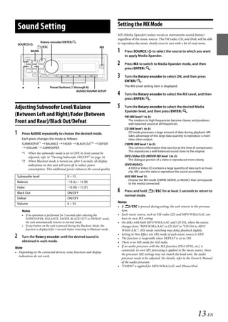 00ALPINE.book Page 13 Wednesday, January 20, 2010 2:30 PM




                                                                                     Setting the MX Mode
       Sound Setting
                                                                                     MX (Media Xpander) makes vocals or instruments sound distinct
                                                                                     regardless of the music source. The FM radio, CD, and iPod, will be able
                          Rotary encoder/ENTER/                                     to reproduce the music clearly even in cars with a lot of road noise.
       SOURCE/
                      /ESC                                              MX
                   BAND                                                              1    Press SOURCE to select the source to which you want
                                                                                          to apply Media Xpander.

                                                                                     2    Press MX to switch to Media Xpander mode, and then
                                                                                          press ENTER.

                                                                                     3    Turn the Rotary encoder to select ON, and then press
                                                                                          ENTER.
                               Preset buttons (1 through 6)                             The MX Level setting item is displayed.
                                                     AUDIO/SOUND SETUP
                                                                                     4    Turn the Rotary encoder to select the MX Level, and then
                                                                                          press ENTER.

   Adjusting Subwoofer Level/Balance                                                 5    Turn the Rotary encoder to select the desired Media
                                                                                          Xpander level, and then press ENTER.
   (Between Left and Right)/Fader (Between                                                FM (MX level 1 to 3):
   Front and Rear)/Black Out/Defeat                                                         The medium to high frequencies become clearer, and produces
                                                                                            well balanced sound at all frequencies.
                                                                                          CD (MX level 1 to 3):
   1      Press AUDIO repeatedly to choose the desired mode.                                CD mode processes a large amount of data during playback. MX
                                                                                            takes advantage of this large data quantity to reproduce a more
          Each press changes the mode as follows:                                           clear, clean output.
          SUBWOOFER*1  BALANCE  FADER  BLACK OUT*2  DEFEAT                            CMPM (MX level 1 to 3):
           VOLUME  SUBWOOFER                                                              This corrects information that was lost at the time of compression.
                                                                                            This reproduces a well-balanced sound close to the original.
          *1 When the subwoofer mode is set to OFF, its level cannot be
             adjusted, refer to “Turning Subwoofer ON/OFF” on page 14.                    DVD (Video CD) (MOVIE MX level 1 to 2):
          *2 When Blackout mode is turned on, after 5 seconds, all display                  The dialogue portion of a video is reproduced more clearly.
             indications on this unit will turn off to reduce power                       (DVD MUSIC):
             consumption. This additional power enhances the sound quality.                 A DVD or Video CD contains a large quantity of data such as music
                                                                                            clip. MX uses this data to reproduce the sound accurately.
       Subwoofer level                         0 ~ 15                                     AUX (MX level 1):
                                                                                            Choose the MX mode (CMPM, MOVIE, or MUSIC) that corresponds
       Balance                                 –15 (L) ~ 15 (R)                             to the media connected.
       Fader                                   –15 (R) ~ 15 (F)
       Black Out                               ON/OFF
                                                                                     6    Press and hold ESC for at least 2 seconds to return to
                                                                                          normal mode.
       Defeat                                  ON/OFF
       Volume                                  0 ~ 35                                Notes
                                                                                     • If ESC is pressed during setting, the unit returns to the previous
          Notes                                                                        item.
          • If no operation is performed for 5 seconds after selecting the           • Each music source, such as FM radio, CD, and MP3/WMA/AAC can
            SUBWOOFER, BALANCE, FADER, BLACK OUT or DEFEAT mode,                       have its own MX setting.
            the unit automatically returns to normal mode.                           • On disks with both MP3/WMA/AAC and CD-DA, when the source
          • If any button on the unit is pressed during the Blackout Mode, the         changes from “MP3/WMA/AAC to CD-DA” or “CD-DA to MP3/
            function is displayed for 5 seconds before returning to Blackout mode.     WMA/AAC”, MX-mode switching may delay playback slightly.
                                                                                     • Setting to Non Effect sets MX mode of each music source to OFF.
   2      Turn the Rotary encoder until the desired sound is                         • The function is inoperable when DEFEAT is set to ON.
          obtained in each mode.                                                     • There is no MX mode for AM radio.
   Note                                                                              • If an audio processor with the MX function (PXA-H701, etc.) is
                                                                                       connected, its own MX processing is applied to the music source. Since
   • Depending on the connected devices, some functions and display
                                                                                       the processor MX settings may not match the head unit, the audio
     indications do not work.
                                                                                       processor needs to be adjusted. For details, refer to the Owner’s Manual
                                                                                       of the audio processor.
                                                                                     • “CMPM” is applied for MP3/WMA/AAC and iPhone/iPod.




                                                                                                                                                   13-EN

                                                                                                                   ALPINE CDA-117E 68-14470Z54-B (EN)
 