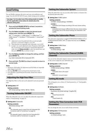 00ALPINE.book Page 14 Wednesday, January 20, 2010 2:30 PM




   Sound Setting                                                               Setting the Subwoofer System
                                                                             When the subwoofer is on, you can select either System 1 or System 2 for
   You can flexibly customize the unit to suit your own preference and       the desired subwoofer effect.
   usage. From the SOUND SETUP menu, Audio Setting can be modified.
                                                                              Setting item: SUBW. System
       Use steps 1 to 4 to select one of the setting modes to modify.
                                                                               Setting contents:
       See the applicable section below for details about the
                                                                                 SYSTEM 1 (Initial setting) / SYSTEM 2
       selected setting item.
                                                                                  SYSTEM 1:
   1      Press and hold SOUND SETUP for at least 2 seconds to
                                                                                    Subwoofer level changes according to the main volume setting.
                                                                                  SYSTEM 2:
          activate the Sound Setting mode.                                          Subwoofer level change is different from the main volume setting.
                                                                                    For example, even at low volume settings, the subwoofer is still
   2      Turn the Rotary encoder to select the desired sound                       audible.
          setting menu, and then press ENTER.
          HPF*1  Subwoofer  SUBW. System*2  SUBW. Phase*2                  Setting the Subwoofer Phase
          SUBW. Channel*2  EQ Mode  TCR Parameter  Sound Field*3
           HPF                                                              The subwoofer output phase is toggled SUBWOOFER NORMAL (0°) or
          *1 Adjustment cannot be performed when an external audio           SUBWOOFER REVERSE (180°). To adjust the level, turn the Rotary
             processor is connected or Defeat is set to ON.                  encoder.
          *2 These functions are inoperable when Subwoofer is set to OFF.
          *3 In step 2, two sound adjustment items (Parametric EQ/Graphic     Setting item: SUBW. Phase
             EQ, T.Correction) can be selected in Sound Field Adjustment       Setting contents:
             mode, turn the Rotary encoder to select the desired item, and       0° (Initial setting) / 180°
             then press ENTER to continue to step 3.

   3      Turn the Rotary encoder to change the setting, and then              Setting the Subwoofer Channel (SUBW.
          press ENTER.                                                       Channel)
          (e.g. Select Subwoofer ON or Subwoofer OFF)
                                                                             You can set the subwoofer output to stereo or monaural. Make sure to
   4      Press and hold ESC for at least 2 seconds to return to           set the correct output for your subwoofer type.
          normal mode.                                                        Setting item: SUBW. Channel
   Notes                                                                       Setting contents:
   • Parametric EQ/Graphic EQ Adjustment and EQ Mode are inoperable              STEREO (Initial setting) / MONO
     when Defeat is set to ON.
   • Pressing ESC returns to the previous Sound menu mode.                      STEREO:
                                                                                    Subwoofer stereo (L/R) output
   • If no operation is performed for 60 seconds, Sound menu mode is
     cancelled.                                                                   MONO:
                                                                                    Subwoofer monaural output

       Adjusting the High Pass Filter
                                                                               Setting EQ mode
   The High Pass Filter on this unit can be adjusted to suit your personal
   taste.                                                                    This setting gives you a choice of 5-band parametric, or 7-band graphic
                                                                             equalizer.
    Setting item: HPF
                                                                              Setting item: EQ Mode
        Setting contents:
          OFF (Initial setting) / 60 Hz / 80 Hz / 100 Hz                       Setting contents:
                                                                                 Parametric EQ (Initial setting) / Graphic EQ
       Turning Subwoofer ON/OFF                                                   PEQ:
                                                                                    5-band Parametric EQ
   When the subwoofer is on, you can adjust the subwoofer output level            GEQ:
   (refer to “Sound Setting” on page 14).                                           7-band Graphic EQ

    Setting item: Subwoofer                                                   Setting the Time Correction Unit (TCR
        Setting contents:                                                      Parameter)
          ON (Initial setting) / OFF
          ON:                                                                You can change the unit, (cm or inch) of time correction.
            The subwoofer signal is output from the Subwoofer RCA
            Connectors (refer to “Connections” on page 42).                   Setting item: TCR Parameter
          OFF:                                                                 Setting contents:
            No subwoofer signal is output from the Subwoofer RCA                 cm (Initial setting) / inch
            Connectors (refer to “Connections” on page 42).




   14-EN

                                                                                                           ALPINE CDA-117E 68-14470Z54-B (EN)
 