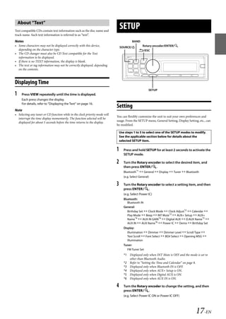 00ALPINE.book Page 17 Wednesday, January 20, 2010 2:30 PM




       About “Text”
   Text compatible CDs contain text information such as the disc name and
                                                                                    SETUP
   track name. Such text information is referred to as “text”.
   Notes                                                                                      BAND
   • Some characters may not be displayed correctly with this device,               SOURCE/          Rotary encoder/ENTER/
     depending on the character type.                                                              /ESC
   • The CD changer must also be CD Text compatible for the Text
     information to be displayed.
   • If there is no TEXT information, the display is blank.
   • The text or tag information may not be correctly displayed, depending
     on the contents.



   Displaying Time
                                                                                                           SETUP
   1    Press VIEW repeatedly until the time is displayed.
        Each press changes the display.
        For details, refer to “Displaying the Text” on page 16.
                                                                                Setting
   Note
   • Selecting any tuner or CD function while in the clock priority mode will
                                                                                You can flexibly customize the unit to suit your own preferences and
     interrupt the time display momentarily. The function selected will be
                                                                                usage. From the SETUP menu, General Setting, Display Setting, etc., can
     displayed for about 5 seconds before the time returns to the display.
                                                                                be modified.

                                                                                    Use steps 1 to 5 to select one of the SETUP modes to modify.
                                                                                    See the applicable section below for details about the
                                                                                    selected SETUP item.

                                                                                1      Press and hold SETUP for at least 2 seconds to activate the
                                                                                       SETUP mode.

                                                                                2      Turn the Rotary encoder to select the desired item, and
                                                                                       then press ENTER.
                                                                                       Bluetooth*1  General  Display  Tuner  Bluetooth
                                                                                       (e.g. Select General)

                                                                                3      Turn the Rotary encoder to select a setting item, and then
                                                                                       press ENTER.
                                                                                       (e.g. Select Power IC)
                                                                                       Bluetooth:
                                                                                          Bluetooth IN
                                                                                       General:
                                                                                          Birthday Set  Clock Mode  Clock Adjust*2  Calendar 
                                                                                          Play Mode  Beep  INT Mute*3  AUX+ Setup  AUX+
                                                                                          Name*4  AUX IN GAIN*4  Digital AUX  D.AUX Name*5 
                                                                                          AUX IN  AUX Name*6  Power IC  Demo  Birthday Set
                                                                                       Display:
                                                                                          Illumination  Dimmer  Dimmer Level  Scroll Type 
                                                                                          Text Scroll  Font Select  BGV Select  Opening MSG 
                                                                                          Illumination
                                                                                       Tuner:
                                                                                         FM Tuner Set
                                                                                       *1 Displayed only when INT Mute is OFF and the mode is set to
                                                                                          other than Bluetooth Audio.
                                                                                       *2 Refer to “Setting the Time and Calendar” on page 8.
                                                                                       *3 Displayed only when Bluetooth IN is OFF.
                                                                                       *4 Displayed only when AUX+ Setup is ON.
                                                                                       *5 Displayed only when Digital AUX is ON.
                                                                                       *6 Displayed only when AUX IN is ON.

                                                                                4      Turn the Rotary encoder to change the setting, and then
                                                                                       press ENTER.
                                                                                       (e.g. Select Power IC ON or Power IC OFF)




                                                                                                                                           17-EN

                                                                                                                ALPINE CDA-117E 68-14470Z54-B (EN)
 