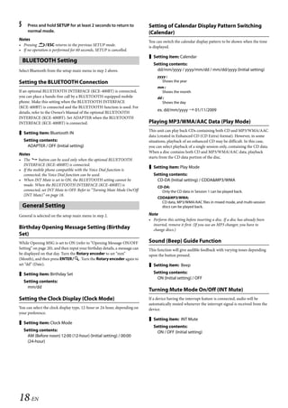 00ALPINE.book Page 18 Wednesday, January 20, 2010 2:30 PM




   5     Press and hold SETUP for at least 2 seconds to return to              Setting of Calendar Display Pattern Switching
         normal mode.                                                          (Calendar)
   Notes                                                                       You can switch the calendar display pattern to be shown when the time
   • Pressing ESC returns to the previous SETUP mode.                        is displayed.
   • If no operation is performed for 60 seconds, SETUP is cancelled.
                                                                                Setting item: Calendar
       BLUETOOTH Setting
                                                                                  Setting contents:
   Select Bluetooth from the setup main menu in step 2 above.                       dd/mm/yyyy / yyyy/mm/dd / mm/dd/yyyy (Initial setting)
                                                                                    yyyy :
   Setting the BLUETOOTH Connection                                                   Shows the year
                                                                                    mm :
   If an optional BLUETOOTH INTERFACE (KCE-400BT) is connected,                      Shows the month
   you can place a hands-free call by a BLUETOOTH-equipped mobile                   dd :
   phone. Make this setting when the BLUETOOTH INTERFACE                               Shows the day
   (KCE-400BT) is connected and the BLUETOOTH function is used. For
                                                                                    ex. dd/mm/yyyy  01/11/2009
   details, refer to the Owner’s Manual of the optional BLUETOOTH
   INTERFACE (KCE-400BT). Set ADAPTER when the BLUETOOTH
   INTERFACE (KCE-400BT) is connected.                                         Playing MP3/WMA/AAC Data (Play Mode)
                                                                               This unit can play back CDs containing both CD and MP3/WMA/AAC
    Setting item: Bluetooth IN
                                                                               data (created in Enhanced CD (CD Extra) format). However, in some
       Setting contents:                                                       situations, playback of an enhanced CD may be difficult. In this case,
         ADAPTER / OFF (Initial setting)                                       you can select playback of a single session only, containing the CD data.
                                                                               When a disc contains both CD and MP3/WMA/AAC data, playback
   Notes
                                                                               starts from the CD data portion of the disc.
   • The      button can be used only when the optional BLUETOOTH
     INTERFACE (KCE-400BT) is connected.
                                                                                Setting item: Play Mode
   • If the mobile phone compatible with the Voice Dial function is
     connected, the Voice Dial function can be used.                              Setting contents:
   • When INT Mute is set to ON, the BLUETOOTH setting cannot be                    CD-DA (Initial setting) / CDDA&MP3/WMA
     made. When the BLUETOOTH INTERFACE (KCE-400BT) is                              CD-DA:
     connected, set INT Mute to OFF. Refer to “Turning Mute Mode On/Off               Only the CD data in Session 1 can be played back.
     (INT Mute)” on page 18.
                                                                                    CDDA&MP3/WMA:
                                                                                      CD data, MP3/WMA/AAC files in mixed mode, and multi-session
       General Setting                                                                discs can be played back.

   General is selected on the setup main menu in step 2.                       Note
                                                                               • Perform this setting before inserting a disc. If a disc has already been
                                                                                 inserted, remove it first. (If you use an MP3 changer, you have to
   Birthday Opening Message Setting (Birthday                                    change discs.)
   Set)
   While Opening MSG is set to ON (refer to “Opening Message ON/OFF            Sound (Beep) Guide Function
   Setting” on page 20), and then input your birthday details, a message can   This function will give audible feedback with varying tones depending
   be displayed on that day. Turn the Rotary encoder to set “mm”               upon the button pressed.
   (Month), and then press ENTER. Turn the Rotary encoder again to
   set “dd” (Date).                                                             Setting item: Beep

    Setting item: Birthday Set                                                   Setting contents:
                                                                                    ON (Initial setting) / OFF
       Setting contents:
         mm/dd
                                                                               Turning Mute Mode On/Off (INT Mute)
   Setting the Clock Display (Clock Mode)                                      If a device having the interrupt feature is connected, audio will be
                                                                               automatically muted whenever the interrupt signal is received from the
   You can select the clock display type, 12-hour or 24-hour, depending on     device.
   your preference.
                                                                                Setting item: INT Mute
    Setting item: Clock Mode
                                                                                  Setting contents:
       Setting contents:                                                            ON / OFF (Initial setting)
         AM (Before noon) 12:00 (12-hour) (Initial setting) / 00:00
         (24-hour)




   18-EN

                                                                                                              ALPINE CDA-117E 68-14470Z54-B (EN)
 