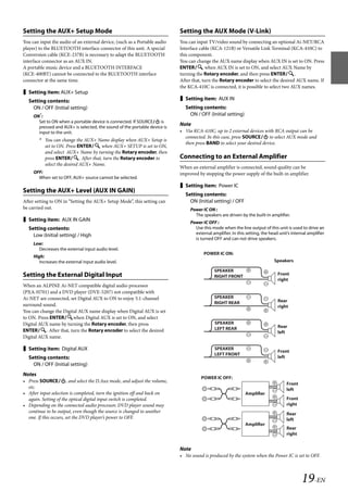 00ALPINE.book Page 19 Wednesday, January 20, 2010 2:30 PM




   Setting the AUX+ Setup Mode                                                Setting the AUX Mode (V-Link)
   You can input the audio of an external device, (such as a Portable audio   You can input TV/video sound by connecting an optional Ai-NET/RCA
   player) to the BLUETOOTH interface connector of this unit. A special       Interface cable (KCA-121B) or Versatile Link Terminal (KCA-410C) to
   Conversion cable (KCE-237B) is necessary to adapt the BLUETOOTH            this component.
   interface connector as an AUX IN.                                          You can change the AUX name display when AUX IN is set to ON. Press
   A portable music device and a BLUETOOTH INTERFACE                          ENTER when AUX IN is set to ON, and select AUX Name by
   (KCE-400BT) cannot be connected to the BLUETOOTH interface                 turning the Rotary encoder, and then press ENTER.
   connector at the same time.                                                After that, turn the Rotary encoder to select the desired AUX name. If
                                                                              the KCA-410C is connected, it is possible to select two AUX names.
    Setting item: AUX+ Setup
     Setting contents:                                                         Setting item: AUX IN
       ON / OFF (Initial setting)                                               Setting contents:
        ON*:                                                                      ON / OFF (Initial setting)
          Set to ON when a portable device is connected. If SOURCE is
          pressed and AUX+ is selected, the sound of the portable device is
                                                                              Note
          input to the unit.                                                  • Via KCA-410C, up to 2 external devices with RCA output can be
                                                                                connected. In this case, press SOURCE to select AUX mode and
           * You can change the AUX+ Name display when AUX+ Setup is
                                                                                then press BAND to select your desired device.
             set to ON. Press ENTER when AUX+ SETUP is set to ON,
             and select AUX+ Name by turning the Rotary encoder, then
             press ENTER. After that, turn the Rotary encoder to            Connecting to an External Amplifier
             select the desired AUX+ Name.
                                                                              When an external amplifier is connected, sound quality can be
        OFF:                                                                  improved by stopping the power supply of the built-in amplifier.
          When set to OFF, AUX+ source cannot be selected.
                                                                               Setting item: Power IC
   Setting the AUX+ Level (AUX IN GAIN)
                                                                                Setting contents:
   After setting to ON in “Setting the AUX+ Setup Mode”, this setting can         ON (Initial setting) / OFF
   be carried out.                                                                 Power IC ON :
                                                                                     The speakers are driven by the built-in amplifier.
    Setting item: AUX IN GAIN                                                     Power IC OFF :
     Setting contents:                                                               Use this mode when the line output of this unit is used to drive an
       Low (Initial setting) / High                                                  external amplifier. In this setting, the head unit’s internal amplifier
                                                                                     is turned OFF and can not drive speakers.
        Low:
          Decreases the external input audio level.
                                                                                          POWER IC ON:
        High:
           Increases the external input audio level.                                                                            Speakers

                                                                                                SPEAKER
   Setting the External Digital Input                                                           RIGHT FRONT
                                                                                                                                  Front
                                                                                                                                  right
   When an ALPINE Ai-NET compatible digital audio processor
   (PXA-H701) and a DVD player (DVE-5207) not compatible with
   Ai-NET are connected, set Digital AUX to ON to enjoy 5.1-channel                             SPEAKER
                                                                                                RIGHT REAR                        Rear
   surround sound.                                                                                                                right
   You can change the Digital AUX name display when Digital AUX is set
   to ON. Press ENTERwhen Digital AUX is set to ON, and select
   Digital AUX name by turning the Rotary encoder, then press                                   SPEAKER
                                                                                                LEFT REAR                         Rear
   ENTER. After that, turn the Rotary encoder to select the desired                                                             left
   Digital AUX name.

    Setting item: Digital AUX                                                                  SPEAKER
                                                                                                                                  Front
                                                                                                LEFT FRONT
     Setting contents:                                                                                                            left
       ON / OFF (Initial setting)
   Notes
                                                                                        POWER IC OFF:
   • Press SOURCE, and select the D.Aux mode, and adjust the volume,
                                                                                                                                       Front
     etc.                                                                                                                              left
   • After input selection is completed, turn the ignition off and back on                                      Amplifier
     again. Setting of the optical digital input switch is completed.                                                                  Front
   • Depending on the connected audio processor, DVD player sound may                                                                  right
     continue to be output, even though the source is changed to another                                                               Rear
     one. If this occurs, set the DVD player’s power to OFF.                                                                           left
                                                                                                                Amplifier
                                                                                                                                       Rear
                                                                                                                                       right


                                                                              Note
                                                                              • No sound is produced by the system when the Power IC is set to OFF.



                                                                                                                                               19-EN

                                                                                                             ALPINE CDA-117E 68-14470Z54-B (EN)
 