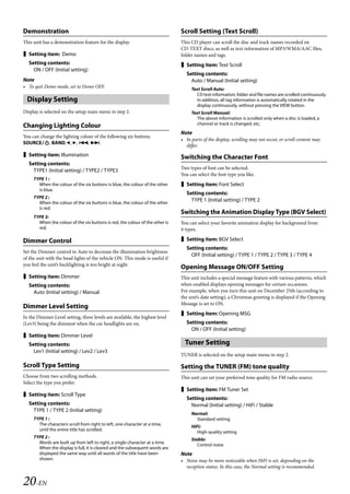 00ALPINE.book Page 20 Wednesday, January 20, 2010 2:30 PM




   Demonstration                                                                  Scroll Setting (Text Scroll)
   This unit has a demonstration feature for the display.                         This CD player can scroll the disc and track names recorded on
                                                                                  CD-TEXT discs, as well as text information of MP3/WMA/AAC files,
    Setting item: Demo                                                           folder names and tags.
     Setting contents:                                                             Setting item: Text Scroll
       ON / OFF (Initial setting)
                                                                                     Setting contents:
   Note                                                                                Auto / Manual (Initial setting)
   • To quit Demo mode, set to Demo OFF.                                               Text Scroll Auto:
                                                                                          CD text information, folder and file names are scrolled continuously.
     Display Setting                                                                      In addition, all tag information is automatically rotated in the
                                                                                          display continuously, without pressing the VIEW button.
   Display is selected on the setup main menu in step 2.                               Text Scroll Manual:
                                                                                         The above information is scrolled only when a disc is loaded, a
                                                                                         channel or track is changed, etc.
   Changing Lighting Colour
                                                                                  Note
   You can change the lighting colour of the following six buttons.
                                                                                  • In parts of the display, scrolling may not occur, or scroll content may
   SOURCE, BAND,, , , .
                                                                                    differ.
    Setting item: Illumination                                                   Switching the Character Font
     Setting contents:
                                                                                  Two types of font can be selected.
       TYPE1 (Initial setting) / TYPE2 / TYPE3
                                                                                  You can select the font type you like.
        TYPE 1 :
          When the colour of the six buttons is blue, the colour of the other      Setting item: Font Select
          is blue.
                                                                                     Setting contents:
        TYPE 2 :
          When the colour of the six buttons is blue, the colour of the other
                                                                                       TYPE 1 (Initial setting) / TYPE 2
          is red.
                                                                                  Switching the Animation Display Type (BGV Select)
        TYPE 3:
          When the colour of the six buttons is red, the colour of the other is   You can select your favorite animation display for background from
          red.                                                                    4 types.

   Dimmer Control                                                                  Setting item: BGV Select
                                                                                     Setting contents:
   Set the Dimmer control to Auto to decrease the illumination brightness
                                                                                       OFF (Initial setting) / TYPE 1 / TYPE 2 / TYPE 3 / TYPE 4
   of the unit with the head lights of the vehicle ON. This mode is useful if
   you feel the unit’s backlighting is too bright at night.
                                                                                  Opening Message ON/OFF Setting
    Setting item: Dimmer                                                         This unit includes a special message feature with various patterns, which
     Setting contents:                                                            when enabled displays opening messages for certain occasions.
       Auto (Initial setting) / Manual                                            For example, when you turn this unit on December 25th (according to
                                                                                  the unit’s date setting), a Christmas greeting is displayed if the Opening
                                                                                  Message is set to ON.
   Dimmer Level Setting
                                                                                   Setting item: Opening MSG
   In the Dimmer Level setting, three levels are available, the highest level
   (Lev3) being the dimmest when the car headlights are on.                          Setting contents:
                                                                                       ON / OFF (Initial setting)
    Setting item: Dimmer Level
     Setting contents:                                                              Tuner Setting
       Lev1 (Initial setting) / Lev2 / Lev3
                                                                                  TUNER is selected on the setup main menu in step 2.

   Scroll Type Setting                                                            Setting the TUNER (FM) tone quality
   Choose from two scrolling methods.                                             This unit can set your preferred tone quality for FM radio source.
   Select the type you prefer.
                                                                                   Setting item: FM Tuner Set
    Setting item: Scroll Type
                                                                                     Setting contents:
     Setting contents:                                                                 Normal (Initial setting) / HiFi / Stable
       TYPE 1 / TYPE 2 (Initial setting)
                                                                                       Normal:
        TYPE 1 :                                                                         Standard setting
          The characters scroll from right to left, one character at a time,
                                                                                       HiFi:
          until the entire title has scrolled.
                                                                                          High-quality setting
        TYPE 2 :
                                                                                       Stable:
          Words are built up from left to right, a single character at a time.
                                                                                          Control noise
          When the display is full, it is cleared and the subsequent words are
          displayed the same way until all words of the title have been           Note
          shown.                                                                  • Noise may be more noticeable when HiFi is set, depending on the
                                                                                    reception status. In this case, the Normal setting is recommended.


   20-EN

                                                                                                                 ALPINE CDA-117E 68-14470Z54-B (EN)
 