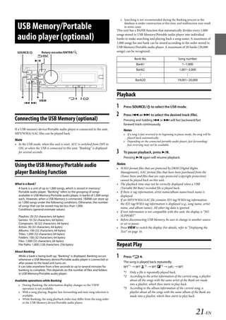 00ALPINE.book Page 21 Wednesday, January 20, 2010 2:30 PM




                                                                                     • Searching is not recommended during the Banking process as the
                                                                                       database is under construction at this time, and malfunction may result
     USB Memory/Portable                                                               in some cases.
                                                                                 This unit has a BANK function that automatically divides every 1,000

     audio player (optional)                                                     songs stored in USB Memory/Portable audio player into individual
                                                                                 banks to make searching and playing back a song easier. A maximum of
                                                                                 1,000 songs for one bank can be stored according to the order stored in
                                                                                 USB Memory/Portable audio player. A maximum of 20 banks (20,000
    SOURCE/         Rotary encoder/ENTER/                                      songs) can be recognized.
                    /ESC
                                                                                                Bank No.                               Song number
                  
                                                                                                  Bank1                                   1~1,000
                                                                                                  Bank2                                 1,001~2,000
                                                                                                    .
                                                                                                    .                                        .
                                                                                                                                             .
                                                                                                    .                                        .
                                                                                                 Bank20                               19,001~20,000




                   
                                                                                 Playback
                                              4       5
                     VIEW
           
                                                                                 1     Press SOURCE to select the USB mode.

                                                                                 2     Press  or  to select the desired track (file).
   Connecting the USB Memory (optional)                                                Pressing and holding  or  will fast backward/fast
                                                                                       forward track continuously.
   If a USB memory device/Portable audio player is connected to the unit,              Notes
   MP3/WMA/AAC files can be played back.                                               • If a song is fast reversed to its beginning in pause mode, the song will be
                                                                                         played back automatically.
   Note                                                                                • Depending on the connected portable audio player, fast-forwarding/
   • In the USB mode, when this unit is reset, ACC is switched from OFF to               fast-reversing may not be available.
     ON, or when the USB is connected to this unit, “Banking” is displayed
     for several seconds.                                                        3     To pause playback, press .
                                                                                       Pressing  again will resume playback.
                                                                                 Notes
   Using the USB Memory/Portable audio                                           • WMA format files that are protected by DRM (Digital Rights
   player Banking Function                                                         Management), AAC format files that have been purchased from the
                                                                                   iTunes Store and files that are copy-protected (copyright protection)
                                                                                   cannot be played back on this unit.
   What is a Bank?                                                               • The playback time may not be correctly displayed when a VBR
     A bank is a unit of up to 1,000 songs, which is stored in memory/             (Variable Bit Rate) recorded file is played back.
     Portable audio player. “Banking” refers to the grouping of songs            • If there is tag information, artist name/album name/track name is
     available in USB Memory/Portable audio player, in banks of 1,000 songs        displayed.
     each. However, when a USB Memory is connected, 1BANK can store up           • If an MP3/WMA/AAC file contains ID3 tag/WMA tag information,
     to 1,000 songs under the following conditions. Otherwise, the number          the ID3 tag/WMA tag information is displayed (e.g., song name, artist
     of songs that can be stored may be less than 1,000.
     Conditions (general estimate values)
                                                                                   name, and album name). All other tag data is ignored.
                                                                                 • If text information is not compatible with this unit, the display is “NO
     Playlists: 20 (32 characters; 64 bytes)                                       SUPPORT”.
     Genres: 10 (32 characters; 64 bytes)                                        • Before disconnecting USB Memory, be sure to change to another source
     Composers: 30 (32 characters; 64 bytes)                                       or set to pause.
     Artists: 30 (32 characters; 64 bytes)                                       • Press VIEW to switch the display. For details, refer to “Displaying the
     Albums: 100 (32 characters; 64 bytes)                                         Text” on page 16.
     Titles: 1,000 (32 characters; 64 bytes)
     Folders: 100 (32 characters; 64 bytes)
     Files: 1,000 (32 characters; 64 bytes)
     File Paths: 1,000 (128 characters; 256 bytes)                               Repeat Play
   About Banking
     While a bank is being built up, “Banking” is displayed. Banking occurs
     whenever a USB Memory device/Portable audio player is connected or
                                                                                 1     Press  4.
     after power to the head unit turns on.                                            The song is played back repeatedly.
     It can take anywhere from a few seconds to up to several minutes for              RPT*1  RPT       *2  RPT *3  (off )  RPT
     banking to complete. This depends on the number of files and folders
     in USB Memory/Portable audio player.                                              *1 Only a file is repeatedly played back.
                                                                                       *2 According to the artist information of the current song, a playlist
   Available operations while Banking                                                     about all the songs with the same artist of the Bank are made
     • During Banking, the information display changes so the VIEW                        into a playlist, which then starts to play back.
        operation is not available.                                                    *3 According to the album information of the current song, a
     • With a song playing, Regular fast-forwarding and next song selection is            playlist about all the songs with the same album of the Bank are
        available.                                                                        made into a playlist, which then starts to play back.
     • While Banking, the song playback order may differ from the song order
        in the USB Memory device/Portable audio player.


                                                                                                                                                      21-EN

                                                                                                                   ALPINE CDA-117E 68-14470Z54-B (EN)
 