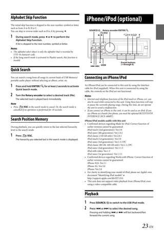 00ALPINE.book Page 23 Wednesday, January 20, 2010 2:30 PM




   Alphabet Skip Function
                                                                                     iPhone/iPod (optional)
   The initial skip function is skipped to the next number, symbol or letter
   such as from A to B, B to C.
   You can skip in reverse order such as B to A by pressing .                        SOURCE/ Rotary encoder/ENTER/
                                                                                              /ESC
                                                                                                                 4 5 6
   1    During search mode, press  or  to perform the
        Alphabet Skip Function.
        A list is skipped to the next number, symbol or letter.
   Notes
   • The alphabet select object is only the alphabet that is recorded by
     UTF-16 character code.
   • If the Song search mode is activated in Playlist search, this function is
     invalid.
                                                                                                                       Preset buttons
                                                                                                                         (1 through 6)
                                                                                         VIEW
   Quick Search
   You can search a song from all songs in current bank of USB Memory/           Connecting an iPhone/iPod
   portable audio player without selecting an album, artist, etc.

   1    Press and hold ENTER for at least 2 seconds to activate                An iPhone/iPod can be connected to this unit by using the Interface
                                                                                 cable for iPod (supplied). When this unit is connected by using the
        Quick Search mode.
                                                                                 cable, the controls on the iPod are not functional.
   2    Turn the Rotary encoder to select a desired track (file).                Notes
        The selected track is played back immediately.                           • Internet and telephone functions of the iPod touch or iPhone, ect. can
                                                                                   also be used while connected to this unit. Using these functions will stop
   Note                                                                            or pause the currently playing songs. During this time, do not operate
   • Press ESC in the search mode to cancel. Or, the search mode is              the unit to avoid a malfunction.
     cancelled if no operation is performed for 10 seconds.                      • If you connect an iPhone to this unit, it can be used as an iPod. If you
                                                                                   use iPhone as a hands-free phone, you need the optional BLUETOOTH
                                                                                   INTERFACE (KCE-400BT).
   Search Position Memory                                                        iPhone/iPod models usable with this unit
                                                                                 • Confirmed devices regarding Made for iPod. Correct function of
   During playback, you can quickly return to the last-selected hierarchy          earlier versions cannot be guaranteed.
   level in the search mode.                                                       iPod touch (2nd generation): Ver.3.0
                                                                                   iPod nano (4th generation): Ver.1.0.2
   1    Press ESC.                                                               iPod classic (120 GB only): Ver.2.0.1
        The hierarchy you selected last in the search mode is displayed.           iPod touch (1st generation): Ver.3.0
                                                                                   iPod nano (3rd generation): Ver.1.1.3 PC
                                                                                   iPod classic (80 GB, 160 GB only): Ver.1.1.2 PC
                                                                                   iPod nano (2nd generation): Ver.1.1.3
                                                                                   iPod with video: Ver.1.3
                                                                                   iPod nano (1st generation): Ver.1.3.1
                                                                                 • Confirmed devices regarding Works with iPhone. Correct function of
                                                                                   earlier versions cannot be guaranteed.
                                                                                   iPhone 3GS: Ver.3.1
                                                                                   iPhone 3G: Ver.3.0
                                                                                   iPhone: Ver.3.0
                                                                                 • For clarity in identifying your model of iPod, please see Apple’s own
                                                                                   document “Identifying iPod models” at
                                                                                   http://support.apple.com/kb/HT1353.
                                                                                 • This unit does not support video playback from iPhone/iPod, even
                                                                                   using a video-compatible cable.



                                                                                 Playback
                                                                                 1    Press SOURCE to switch to the USB iPod mode.

                                                                                 2    Press  or  to select the desired song.
                                                                                      Pressing and holding  or  will fast backward/fast
                                                                                      forward the current song.



                                                                                                                                                 23-EN

                                                                                                                ALPINE CDA-117E 68-14470Z54-B (EN)
 