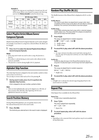 00ALPINE.book Page 25 Wednesday, January 20, 2010 2:30 PM




           Example 2:
             Suppose the song you are searching for is located near the end
             (83%) of your library: press button 6 to jump to the 83rd song
                                                                                 Random Play Shuffle (M.I.X.)
             and turn the Rotary encoder to find the desired song.
                                                                                 The Shuffle function of the iPhone/iPod is displayed as M.I.X. on this
                                      All 100 songs (100%)                       unit.
                     0%        17%        33%       50%        67%        83%
                                                                                 Shuffle Albums:
        Preset                                                                        The songs on each album are played back in proper order. Upon
                      1          2          3         4          5         6
       buttons                                                                        completion of all the songs on the album, the next album is selected
                     1st       17th       33rd      50th       67th      83rd         randomly. This continues until all albums have been played.
       Songs
                    song       song       song      song       song      song
                                                                                 Shuffle Songs:
                                                                                      Song shuffle randomly plays back songs within a selected category
                                                                                      (playlist, album, etc.). The songs within the category are played just
                                                                                      once until all songs have been played.
   Select Playlist/Artist/Album/Genre/
   Composer/Episode                                                              1    Press 5 .
                                                                                      The songs are played back in random sequence.
                                                                                      MIX *1  MIX*2  (off )  MIX 
   Playlist/Artist/Album/Genre/Composer/Episode can be easily changed.
   For example, if you listen to a song from a selected album, the album can          *1 Shuffle Albums.
   be changed.                                                                        *2 Shuffle Songs.

   1    Press  or  to select the desired Playlist/Artist/Album/                2    To cancel M.I.X. play, select (off) with the above procedure.
        Genre/Composer/Episode.                                                       Note
                                                                                      • If a song is selected in the album search mode before selecting M.I.X.
   Notes
                                                                                        play, the songs will not play back randomly even when Shuffle Albums
   • If the song search mode was used to select a song, this function is                is selected.
     inactive.
   • If an album is selected during an artist search, other albums by that       Shuffle ALL:
     artist are searchable.                                                           Shuffle ALL plays all songs in the iPhone/iPod randomly. Any one
   • This function is inactive during shuffle (M.I.X.) playback.                      song does not play back again until all songs have been played back.

                                                                                 1    Press 6.
   Alphabet Skip Function                                                             The songs are played back in random sequence.
                                                                                      MIX ALL*  (off )  MIX ALL
   The initial skip function is skipped to the next number, symbol or letter          * Shuffle ALL.
   such as from A to B, B to C.
   You can skip in reverse order such as B to A by pressing .                   2    To cancel M.I.X. play, select (off) with the above procedure.
                                                                                 Note
   1    During search mode, press  or  to perform the
                                                                                 • If Shuffle ALL is selected, the selected songs being played back in the
        Alphabet Skip Function.                                                    search mode are cancelled.
        A list is skipped to the next number, symbol or letter.
   Note
   • Titles are listed alphabetically, and can be skipped every 200 titles. If   Repeat Play
     there are fewer than 200 titles, titles beginning with the next
     alphabetical character are selected.                                        Only Repeat One is available for the iPhone/iPod.

                                                                                 Repeat One:
   Search Position Memory                                                            A single song is repeatedly played back.


   During iPhone/iPod playback, you can quickly return to the
                                                                                 1    Press  4.
                                                                                      The song is played back repeatedly.
   last-selected hierarchy level in the search mode.
                                                                                      RPT*  (off )  RPT
   1    Press ESC.                                                                  * Repeat One.
        The hierarchy you selected last in the search mode is displayed.
                                                                                 2    To cancel repeat play, select (off) with the above
                                                                                      procedure.
                                                                                 Note
                                                                                 • Depending on the connected iPod, track up/down may be not available
                                                                                   during Repeat play.




                                                                                                                                                 25-EN

                                                                                                                ALPINE CDA-117E 68-14470Z54-B (EN)
 