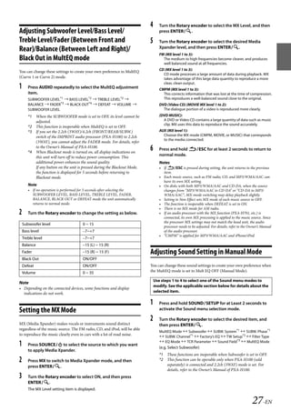 00ALPINE.book Page 27 Wednesday, January 20, 2010 2:30 PM




                                                                              4      Turn the Rotary encoder to select the MX Level, and then
   Adjusting Subwoofer Level/Bass Level/                                             press ENTER.

   Treble Level/Fader (Between Front and                                      5      Turn the Rotary encoder to select the desired Media
                                                                                     Xpander level, and then press ENTER.
   Rear)/Balance (Between Left and Right)/
                                                                                     FM (MX level 1 to 3):
   Black Out in MultEQ mode                                                            The medium to high frequencies become clearer, and produces
                                                                                       well balanced sound at all frequencies.
                                                                                     CD (MX level 1 to 3):
   You can change these settings to create your own preference in MultEQ
                                                                                       CD mode processes a large amount of data during playback. MX
   (Curve 1 or Curve 2) mode.                                                          takes advantage of this large data quantity to reproduce a more
                                                                                       clear, clean output.
   1      Press AUDIO repeatedly to select the MultEQ adjustment                     CMPM (MX level 1 to 3):
          item.                                                                        This corrects information that was lost at the time of compression.
          SUBWOOFER LEVEL*1  BASS LEVEL*2  TREBLE LEVEL*2                           This reproduces a well-balanced sound close to the original.
          BALANCE  FADER*3  BLACK OUT*4  DEFEAT  VOLUME                         DVD (Video CD) (MOVIE MX level 1 to 2):
          SUBWOOFER LEVEL                                                              The dialogue portion of a video is reproduced more clearly.
          *1 When the SUBWOOFER mode is set to OFF, its level cannot be              (DVD MUSIC):
             adjusted.                                                                 A DVD or Video CD contains a large quantity of data such as music
                                                                                       clip. MX uses this data to reproduce the sound accurately.
          *2 This function is inoperable when MultEQ is set to OFF.
          *3 If you set the 2.2ch (3WAY)/4.2ch (FRONT/REAR/SUBW.)                    AUX (MX level 1):
             switch of the IMPRINT audio processor (PXA-H100) to 2.2ch                 Choose the MX mode (CMPM, MOVIE, or MUSIC) that corresponds
                                                                                       to the media connected.
             (3WAY), you cannot adjust the FADER mode. For details, refer
             to the Owner’s Manual of PXA-H100.
          *4 When Blackout mode is turned on, all display indications on
                                                                              6      Press and hold ESC for at least 2 seconds to return to
             this unit will turn off to reduce power consumption. This
                                                                                     normal mode.
             additional power enhances the sound quality.                            Notes
             If any button on the unit is pressed during the Blackout Mode,          • If ESC is pressed during setting, the unit returns to the previous
             the function is displayed for 5 seconds before returning to               item.
             Blackout mode.                                                          • Each music source, such as FM radio, CD, and MP3/WMA/AAC can
                                                                                       have its own MX setting.
          Note                                                                       • On disks with both MP3/WMA/AAC and CD-DA, when the source
          • If no operation is performed for 5 seconds after selecting the             changes from “MP3/WMA/AAC to CD-DA” or “CD-DA to MP3/
            SUBWOOFER LEVEL, BASS LEVEL, TREBLE LEVEL, FADER,                          WMA/AAC”, MX-mode switching may delay playback slightly.
            BALANCE, BLACK OUT or DEFEAT mode the unit automatically                 • Setting to Non Effect sets MX mode of each music source to OFF.
            returns to normal mode.                                                  • The function is inoperable when DEFEAT is set to ON.
                                                                                     • There is no MX mode for AM radio.
   2      Turn the Rotary encoder to change the setting as below.                    • If an audio processor with the MX function (PXA-H701, etc.) is
                                                                                       connected, its own MX processing is applied to the music source. Since
                                                                                       the processor MX settings may not match the head unit, the audio
       Subwoofer level                    0 ~ 15
                                                                                       processor needs to be adjusted. For details, refer to the Owner’s Manual
       Bass level                         –7~+7                                        of the audio processor.
                                                                                     • “CMPM” is applied for MP3/WMA/AAC and iPhone/iPod.
       Treble level                       –7~+7
       Balance                            –15 (L) ~ 15 (R)
       Fader                              –15 (R) ~ 15 (F)                    Adjusting Sound Setting in Manual Mode
       Black Out                          ON/OFF
       Defeat                             ON/OFF                              You can change these sound settings to create your own preference when
       Volume                             0 ~ 35                              the MultEQ mode is set to Mult EQ OFF (Manual Mode).

                                                                                  Use steps 1 to 4 to select one of the Sound menu modes to
   Note
                                                                                  modify. See the applicable section below for details about the
   • Depending on the connected devices, some functions and display
     indications do not work.                                                     selected item.

                                                                              1      Press and hold SOUNDSETUP for at Least 2 seconds to
   Setting the MX Mode                                                               activate the Sound menu selection mode.

                                                                              2      Turn the Rotary encoder to select the desired item, and
   MX (Media Xpander) makes vocals or instruments sound distinct                     then press ENTER.
   regardless of the music source. The FM radio, CD, and iPod, will be able
                                                                                     MultEQ Mode  Subwoofer  SUBW. System*1  SUBW. Phase*1
   to reproduce the music clearly even in cars with a lot of road noise.
                                                                                      SUBW. Channel*1  Factory’s EQ  TW Setup*2  Filter Type
                                                                                      EQ Mode  TCR Parameter  Sound Field*3  MultEQ Mode
   1      Press SOURCE to select the source to which you want
                                                                                     (e.g. Select Subwoofer)
          to apply Media Xpander.
                                                                                     *1 These functions are inoperable when Subwoofer is set to OFF.
   2      Press MX to switch to Media Xpander mode, and then                         *2 This function can be operable only when PXA-H100 (sold
                                                                                        separately) is connected and 2.2ch (3WAY) mode is set. For
          press ENTER.
                                                                                        details, refer to the Owner’s Manual of PXA-H100.
   3      Turn the Rotary encoder to select ON, and then press
          ENTER.
          The MX Level setting item is displayed.


                                                                                                                                                  27-EN

                                                                                                                ALPINE CDA-117E 68-14470Z54-B (EN)
 
