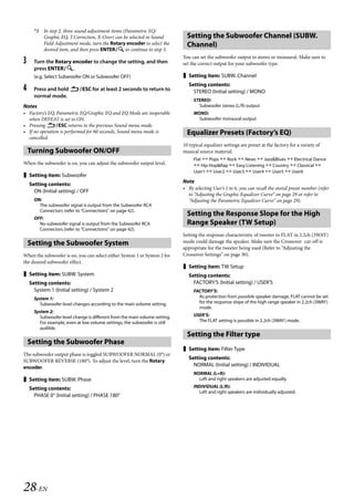 00ALPINE.book Page 28 Wednesday, January 20, 2010 2:30 PM




         *3 In step 2, three sound adjustment items (Parametric EQ/
            Graphic EQ, T.Correction, X-Over) can be selected in Sound            Setting the Subwoofer Channel (SUBW.
            Field Adjustment mode, turn the Rotary encoder to select the          Channel)
            desired item, and then press ENTER to continue to step 3.
                                                                                You can set the subwoofer output to stereo or monaural. Make sure to
   3     Turn the Rotary encoder to change the setting, and then                set the correct output for your subwoofer type.
         press ENTER.
         (e.g. Select Subwoofer ON or Subwoofer OFF)                             Setting item: SUBW. Channel
                                                                                   Setting contents:
   4     Press and hold ESC for at least 2 seconds to return to                    STEREO (Initial setting) / MONO
         normal mode.
                                                                                     STEREO:
   Notes                                                                               Subwoofer stereo (L/R) output
   • Factory’s EQ, Parametric EQ/Graphic EQ and EQ Mode are inoperable               MONO:
     when DEFEAT is set to ON.                                                         Subwoofer monaural output
   • Pressing ESC returns to the previous Sound menu mode.
   • If no operation is performed for 60 seconds, Sound menu mode is              Equalizer Presets (Factory’s EQ)
     cancelled.
                                                                                10 typical equalizer settings are preset at the factory for a variety of
       Turning Subwoofer ON/OFF                                                 musical source material.
                                                                                     Flat  Pops  Rock  News  Jazz&Blues  Electrical Dance
   When the subwoofer is on, you can adjust the subwoofer output level.               Hip Hop&Rap  Easy Listening  Country  Classical 
                                                                                     User1  User2  User3  User4  User5  User6
    Setting item: Subwoofer
                                                                                Note
       Setting contents:
                                                                                • By selecting User’s 1 to 6, you can recall the stored preset number (refer
         ON (Initial setting) / OFF
                                                                                  to “Adjusting the Graphic Equalizer Curve” on page 29 or refer to
         ON:                                                                      “Adjusting the Parametric Equalizer Curve” on page 29).
           The subwoofer signal is output from the Subwoofer RCA
           Connectors (refer to “Connections” on page 42).
                                                                                  Setting the Response Slope for the High
         OFF:
           No subwoofer signal is output from the Subwoofer RCA                   Range Speaker (TW Setup)
           Connectors (refer to “Connections” on page 42).
                                                                                Setting the response characteristic of tweeter to FLAT in 2.2ch (3WAY)
       Setting the Subwoofer System                                             mode could damage the speaker. Make sure the Crossover cut-off is
                                                                                appropriate for the tweeter being used (Refer to “Adjusting the
   When the subwoofer is on, you can select either System 1 or System 2 for     Crossover Settings” on page 30).
   the desired subwoofer effect.
                                                                                 Setting item: TW Setup
    Setting item: SUBW. System                                                    Setting contents:
       Setting contents:                                                             FACTORY’S (Initial setting) / USER’S
         System 1 (Initial setting) / System 2                                       FACTORY’S:
         System 1:                                                                     As protection from possible speaker damage, FLAT cannot be set
            Subwoofer level changes according to the main volume setting.              for the response slope of the high range speaker in 2.2ch (3WAY)
                                                                                       mode.
         System 2:
            Subwoofer level change is different from the main volume setting.        USER’S:
            For example, even at low volume settings, the subwoofer is still           The FLAT setting is possible in 2.2ch (3WAY) mode.
            audible.
                                                                                  Setting the Filter type
       Setting the Subwoofer Phase
                                                                                 Setting item: Filter Type
   The subwoofer output phase is toggled SUBWOOFER NORMAL (0°) or
                                                                                   Setting contents:
   SUBWOOFER REVERSE (180°). To adjust the level, turn the Rotary
   encoder.                                                                          NORMAL (Initial setting) / INDIVIDUAL
                                                                                     NORMAL (L=R):
    Setting item: SUBW. Phase                                                         Left and right speakers are adjusted equally.

       Setting contents:                                                             INDIVIDUAL (L/R):
                                                                                       Left and right speakers are individually adjusted.
         PHASE 0° (Initial setting) / PHASE 180°




   28-EN

                                                                                                                ALPINE CDA-117E 68-14470Z54-B (EN)
 