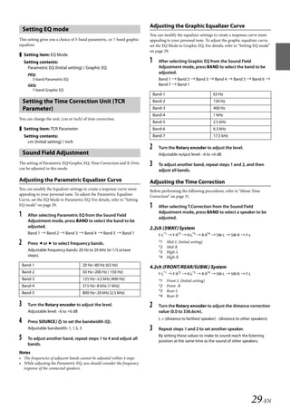 00ALPINE.book Page 29 Wednesday, January 20, 2010 2:30 PM




                                                                             Adjusting the Graphic Equalizer Curve
       Setting EQ mode
                                                                             You can modify the equalizer settings to create a response curve more
   This setting gives you a choice of 5-band parametric, or 7-band graphic   appealing to your personal taste. To adjust the graphic equalizer curve,
   equalizer.                                                                set the EQ Mode to Graphic EQ. For details, refer to “Setting EQ mode”
                                                                             on page 29.
    Setting item: EQ Mode
       Setting contents:                                                     1     After selecting Graphic EQ from the Sound Field
         Parametric EQ (Initial setting) / Graphic EQ                              Adjustment mode, press BAND to select the band to be
         PEQ:
                                                                                   adjusted.
           5-band Parametric EQ                                                    Band 1  Band 2  Band 3  Band 4  Band 5  Band 6 
         GEQ:                                                                      Band 7  Band 1
           7-band Graphic EQ
                                                                                 Band-1                               63 Hz
       Setting the Time Correction Unit (TCR                                     Band-2                               150 Hz
       Parameter)                                                                Band-3                               400 Hz
                                                                                 Band-4                               1 kHz
   You can change the unit, (cm or inch) of time correction.
                                                                                 Band-5                               2.5 kHz
    Setting item: TCR Parameter                                                 Band-6                               6.3 kHz
       Setting contents:                                                         Band-7                               17.5 kHz
         cm (Initial setting) / inch
                                                                             2     Turn the Rotary encoder to adjust the level.
       Sound Field Adjustment                                                      Adjustable output level: –6 to +6 dB

   The setting of Parametric EQ/Graphic EQ, Time Correction and X-Over
   can be adjusted in this mode.
                                                                             3     To adjust another band, repeat steps 1 and 2, and then
                                                                                   adjust all bands.

   Adjusting the Parametric Equalizer Curve                                  Adjusting the Time Correction
   You can modify the Equalizer settings to create a response curve more     Before performing the following procedures, refer to “About Time
   appealing to your personal taste. To adjust the Parametric Equalizer      Correction” on page 31.
   Curve, set the EQ Mode to Parametric EQ. For details, refer to “Setting
   EQ mode” on page 29.                                                      1     After selecting T.Correction from the Sound Field
                                                                                   Adjustment mode, press BAND to select a speaker to be
   1     After selecting Parametric EQ from the Sound Field
                                                                                   adjusted.
         Adjustment mode, press BAND to select the band to be
         adjusted.                                                           2.2ch (3WAY) System
         Band 1  Band 2  Band 3  Band 4  Band 5  Band 1                       F-L*1  F-R*2  R-L*3  R-R*4  SW-L  SW-R  F-L

   2     Press  or  to select frequency bands.                                   *1
                                                                                   *2
                                                                                          Mid-L (Initial setting)
                                                                                          Mid-R
         Adjustable frequency bands: 20 Hz to 20 kHz (in 1/3 octave                *3     High-L
         steps).                                                                   *4     High-R
       Band-1                              20 Hz~80 Hz (63 Hz)
                                                                             4.2ch (FRONT/REAR/SUBW.) System
       Band-2                              50 Hz~200 Hz ( 150 Hz)                  F-L*1  F-R*2  R-L*3  R-R*4  SW-L  SW-R  F-L
       Band-3                              125 Hz~3.2 kHz (400 Hz)                 *1     Front-L (Initial setting)
       Band-4                              315 Hz~8 kHz (1 kHz)                    *2     Front -R
       Band-5                              800 Hz~20 kHz (2.5 kHz)                 *3     Rear-L
                                                                                   *4     Rear-R

   3     Turn the Rotary encoder to adjust the level.                        2     Turn the Rotary encoder to adjust the distance correction
         Adjustable level: –6 to +6 dB                                             value (0.0 to 336.6cm).
                                                                                   L = (distance to farthest speaker) - (distance to other speakers)
   4     Press SOURCE to set the bandwidth (Q).
         Adjustable bandwidth: 1, 1.5, 3                                     3     Repeat steps 1 and 2 to set another speaker.
                                                                                   By setting these values to make its sound reach the listening
   5     To adjust another band, repeat steps 1 to 4 and adjust all
                                                                                   position at the same time as the sound of other speakers.
         bands.
   Notes
   • The frequencies of adjacent bands cannot be adjusted within 4 steps.
   • While adjusting the Parametric EQ, you should consider the frequency
     response of the connected speakers.




                                                                                                                                          29-EN

                                                                                                               ALPINE CDA-117E 68-14470Z54-B (EN)
 
