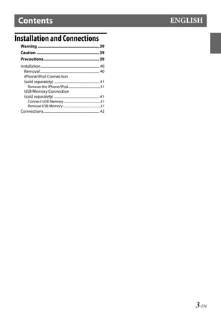 00ALPINE.book Page 3 Wednesday, January 20, 2010 2:30 PM




     Contents                                                                                         ENGLISH

   Installation and Connections
       Warning ....................................................... 39
       Caution ........................................................ 39
       Precautions.................................................. 39
       Installation.................................................................. 40
         Removal................................................................... 40
         iPhone/iPod Connection
         (sold separately) ................................................... 41
              Remove the iPhone/iPod.........................................41
          USB Memory Connection
          (sold separately) ................................................... 41
              Connect USB Memory ..............................................41
              Remove USB Memory...............................................41
       Connections............................................................... 42




                                                                                                                      3-EN
          Ver.2-2
          03TOC.fm
                                                                                           ALPINE CDA-117E 68-14470Z54-B (EN)
 