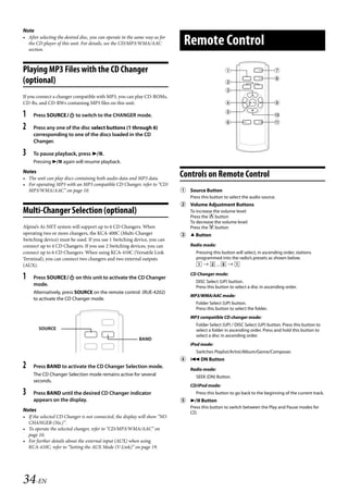 00ALPINE.book Page 34 Wednesday, January 20, 2010 2:30 PM




   Note
   • After selecting the desired disc, you can operate in the same way as for
     the CD player of this unit. For details, see the CD/MP3/WMA/AAC
     section.
                                                                                 Remote Control
   Playing MP3 Files with the CD Changer                                                                                       
                                                                                                                                
   (optional)                                                                                        
                                                                                                     
   If you connect a changer compatible with MP3, you can play CD-ROMs,
   CD-Rs, and CD-RWs containing MP3 files on this unit.                                                                        
                                                                                                     
   1    Press SOURCE to switch to the CHANGER mode.                                                                           
                                                                                                                               
   2    Press any one of the disc select buttons (1 through 6)
        corresponding to one of the discs loaded in the CD
        Changer.

   3    To pause playback, press .
        Pressing  again will resume playback.
   Notes
   • The unit can play discs containing both audio data and MP3 data.
                                                                                Controls on Remote Control
   • For operating MP3 with an MP3 compatible CD Changer, refer to “CD/
     MP3/WMA/AAC” on page 10.                                                    Source Button
                                                                                   Press this button to select the audio source.
                                                                                 Volume Adjustment Buttons
   Multi-Changer Selection (optional)                                              To increase the volume level:
                                                                                   Press the  button
                                                                                   To decrease the volume level:
   Alpine’s Ai-NET system will support up to 6 CD Changers. When                   Press the  button
   operating two or more changers, the KCA-400C (Multi-Changer                    Button
   Switching device) must be used. If you use 1 Switching device, you can
   connect up to 4 CD Changers. If you use 2 Switching devices, you can            Radio mode:
   connect up to 6 CD Changers. When using KCA-410C (Versatile Link                   Pressing this button will select, in ascending order, stations
   Terminal), you can connect two changers and two external outputs                   programmed into the radio’s presets as shown below.
   (AUX).                                                                                ...   

   1    Press SOURCE on this unit to activate the CD Changer
                                                                                   CD Changer mode:
                                                                                      DISC Select (UP) button.
        mode.                                                                         Press this button to select a disc in ascending order.
        Alternatively, press SOURCE on the remote control (RUE-4202)
                                                                                   MP3/WMA/AAC mode:
        to activate the CD Changer mode.
                                                                                      Folder Select (UP) button.
                                                                                      Press this button to select the folder.
                                                                                   MP3 compatible CD changer mode:
                                                                                      Folder Select (UP) / DISC Select (UP) button. Press this button to
           SOURCE                                                                     select a folder in ascending order. Press and hold this button to
                                                                                      select a disc in ascending order.
                                                               BAND
                                                                                   iPod mode:
                                                                                      Switches Playlist/Artist/Album/Genre/Composer.
                                                                                  DN Button
   2    Press BAND to activate the CD Changer Selection mode.
                                                                                   Radio mode:
        The CD Changer Selection mode remains active for several                      SEEK (DN) Button.
        seconds.
                                                                                   CD/iPod mode:
   3    Press BAND until the desired CD Changer indicator                             Press this button to go back to the beginning of the current track.
        appears on the display.                                                   Button
                                                                                   Press this button to switch between the Play and Pause modes for
   Notes                                                                           CD.
   • If the selected CD Changer is not connected, the display will show “NO
     CHANGER-(No.)”.
   • To operate the selected changer, refer to “CD/MP3/WMA/AAC” on
     page 10.
   • For further details about the external input (AUX) when using
     KCA-410C, refer to “Setting the AUX Mode (V-Link)” on page 19.




   34-EN

                                                                                                             ALPINE CDA-117E 68-14470Z54-B (EN)
 