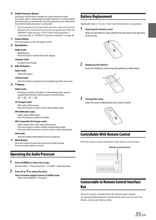 00ALPINE.book Page 35 Wednesday, January 20, 2010 2:30 PM




    Audio Processor Button
       Each press of the button changes the audio processor mode.
       For details, refer to “Operating the Audio Processor” as shown below.
                                                                               Battery Replacement
       Press the button to activate the external audio processor mode when
       the external audio processor is connected.*                             Applicable battery: Use two “AAA” sized dry batteries or equivalent.
       * For the operation of external audio processor, refer to the Owner’s
         Manual of the external audio processor you purchased. When the        1    Opening the battery cover
         IMPRINT audio processor (PXA-H100) (sold separately) is                    Slide out the battery cover while firmly pressing in the direction
         connected, refer to “IMPRINT Operation (optional)” on page 26.             of the arrow.
    Power Button
       Press this button to turn the power on/off.
    Band Button
       Radio mode:
          BAND Button.
          Press this button and the band will change.
       Changer mode:
          To switch the changer.
     UP Button
                                                                               2    Replacing the battery
                                                                                    Insert the batteries, observing the polarities as illustrated.
       Radio mode:
          SEEK (UP) button.
       CD/iPod mode:
          Press this button to advance to the beginning of the next track.
     Button
       Radio mode:
          Pressing this button will select, in descending order, stations
          programmed into the radio’s presets as shown below.
             ...   
                                                                               3    Closing the cover
       CD Changer mode:                                                             Slide the cover as illustrated until a click is heard.
          DISC Select (DN) button.
          Press this button to select a disc in descending order.
       MP3/WMA/AAC mode:
          Folder Select (DN) button.
          Press this button to select the folder.
       MP3 compatible CD changer mode:
          Folder Select (DN) / DISC Select (DN) button.
          Press this button to select a folder in descending order.
          Press and hold this button to select a disc in descending order.
       iPod mode:
          Switches Playlist/Artist/Album/Genre/Composer.
                                                                               Controllable With Remote Control
    Mute Button
                                                                               Point the remote control transmitter at the remote control sensor.
       Press this button to lower the volume by 20 dB instantly.
       Press this button again to cancel.
                                                                                                                Remote control sensor


   Operating the Audio Processor
   1   Press A.PROC to select the mode.
       Normal mode  Time Correction  X-OVER  Normal mode

   2   Press  or  to select the item.
       Time Correction mode/Crossover (X-OVER) mode:
          Select from MEMORY 1 through 6.

                                                                               Connectable to Remote Control Interface
                                                                               Box
                                                                               This unit may be controlled from the vehicle’s audio controls.
                                                                               An optional Alpine Remote Control Interface Box must be used. For
                                                                               details, contact your Alpine dealer.




                                                                                                                                             35-EN

                                                                                                              ALPINE CDA-117E 68-14470Z54-B (EN)
 