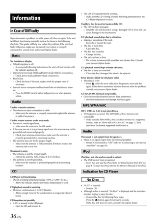00ALPINE.book Page 36 Wednesday, January 20, 2010 2:30 PM




                                                                                • The CD is being improperly inserted.

     Information                                                                  – Make sure the CD is being inserted following instructions in the
                                                                                    CD Player Operation section.
                                                                                Unable to fast forward or backward the CD.
                                                                                • The CD has been damaged.
                                                                                  – Eject the CD and discard it; using a damaged CD in your unit can
   In Case of Difficulty                                                            cause damage to the mechanism.
                                                                                CD playback sound skips due to vibration.
   If you encounter a problem, turn the power off, then on again. If the unit
   is still not functioning normally, review the items in the following         • Improper mounting of the unit.
                                                                                  – Securely re-mount the unit.
   checklist. This guide will help you isolate the problem if the unit is at
                                                                                • The disc is very dirty.
   fault. Otherwise, make sure the rest of your system is properly
   connected or consult your authorized Alpine dealer.                            – Clean the disc.
                                                                                • The disc has scratches.
                                                                                  – Change the disc.
     Basic                                                                      • The pick-up lens is dirty.
   No function or display.                                                        – Do not use a commercially available lens cleaner disc. Consult
   • Vehicle’s ignition is off.                                                     your nearest Alpine dealer.
     – If connected following instructions, the unit will not operate with      CD playback sound skips without vibration.
        the vehicle’s ignition off.                                             • The disc is dirty or scratched.
   • Improper power lead (Red) and battery lead (Yellow) connections.             – Clean the disc; damaged disc should be replaced.
     – Check power lead and battery lead connections.
   • Blown fuse.                                                                Error displays (built-in CD player only).
     – Check the fuse of the unit; replace with the proper value if             • Mechanical error.
        necessary.                                                                – Press . After the error indication disappears, insert the disc
   • Internal micro-computer malfunctioned due to interference noise                 again. If the above-mentioned solution does not solve the problem,
     etc.                                                                            consult your nearest Alpine dealer.
     – Press the RESET switch with a ballpoint pen or other pointed             CD-R/CD-RW playback not possible.
        article.                                                                • Close session (finalization) has not been performed.
                                                                                  – Perform finalization and attempt playback again.
     Radio
   Unable to receive stations.
                                                                                  MP3/WMA/AAC
   • No antenna or open connection in cable.                                    MP3, WMA or AAC is not played back.
     – Make sure the antenna is properly connected; replace the antenna         • Writing error occurred. The MP3/WMA/AAC format is not
       or cable if necessary.                                                     compatible.
   Unable to tune stations in the seek mode.                                      – Make sure the MP3/WMA/AAC has been written in a supported
   • You are in a weak signal area.                                                 format. Refer to “About MP3/WMA/AAC” on page 11, then
     – Make sure the tuner is in the DX mode.                                       rewrite in the format supported by this device.
   • If the area you are in is a primary signal area, the antenna may not be
     grounded and connected properly.                                             Audio
     – Check your antenna connections; make sure the antenna is
         properly grounded at its mounting location.                            The sound is not output from the speakers.
   • The antenna may not be the proper length.                                  • There is no signal output from the internal amplifier.
     – Make sure the antenna is fully extended; if broken, replace the            – Power IC is switched to “ON” (refer to “Connecting to an External
         antenna with a new one.                                                     Amplifier” on page 19).

   Broadcast is noisy.                                                            iPod
   • The antenna is not the proper length.
     – Extend the antenna fully; replace it if it is broken.                    iPod does not play and no sound is output.
   • The antenna is poorly grounded.                                            • The iPod has not been recognized.
     – Make sure the antenna is grounded properly at its mounting                  – Reset this unit and the iPod. Refer to “Initial System Start-Up” on
       location.                                                                     page 8. To reset the iPod, refer to the Owner’s Manual of the iPod.

     CD                                                                           Indication for CD Player
   CD Player not functioning.
   • Out of operating temperature range +50°C (+120°F) for CD.
     – Allow the vehicle’s interior (or trunk) temperature to cool.
                                                                                • No CD is inserted.
   CD playback sound is wavering.
                                                                                  – Insert a CD.
   • Moisture condensation in the CD Module.
                                                                                • Although a disc is inserted, “No Disc” is displayed and the unit does
     – Allow enough time for the condensation to evaporate (about 1
                                                                                  not start to play or eject the disc.
       hour).
                                                                                  – Remove the disc by following these steps:
   CD insertion not possible.                                                        Press the  button again for at least 2 seconds.
   • A CD is already in the CD player.                                               If the disc still does not eject, consult your Alpine dealer.
     – Eject the CD and remove it.



   36-EN

                                                                                                             ALPINE CDA-117E 68-14470Z54-B (EN)
 
