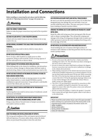 00ALPINE.book Page 39 Wednesday, January 20, 2010 2:30 PM




   Installation and Connections
   Before installing or connecting the unit, please read the following
   and refer to “Operating Instructions” on page 4 for proper use.           USE SPECIFIED ACCESSORY PARTS AND INSTALL THEM SECURELY.
                                                                             Be sure to use only the specified accessory parts. Use of other than
                                                                             designated parts may damage this unit internally or may not
   Warning                                                                  securely install the unit in place. This may cause parts to become
                                                                             loose resulting in hazards or product failure.
   MAKE THE CORRECT CONNECTIONS.                                             ARRANGE THE WIRING SO IT IS NOT CRIMPED OR PINCHED BY A SHARP
   Failure to make the proper connections may result in fire or product
                                                                             METAL EDGE.
   damage.
                                                                             Route the cables and wiring away from moving parts (like the seat
   USE ONLY IN CARS WITH A 12 VOLT NEGATIVE GROUND.                          rails) or sharp or pointed edges. This will prevent crimping and
                                                                             damage to the wiring. If wiring passes through a hole in metal, use a
   (Check with your dealer if you are not sure.) Failure to do so may
                                                                             rubber grommet to prevent the wire’s insulation from being cut by
   result in fire, etc.
                                                                             the metal edge of the hole.
   BEFORE WIRING, DISCONNECT THE CABLE FROM THE NEGATIVE BATTERY
                                                                             DO NOT INSTALL IN LOCATIONS WITH HIGH MOISTURE OR DUST.
   TERMINAL.
                                                                             Avoid installing the unit in locations with high incidence of
   Failure to do so may result in electric shock or injury due to            moisture or dust. Moisture or dust that penetrates into this unit may
   electrical shorts.                                                        result in product failure.

   DO NOT SPLICE INTO ELECTRICAL CABLES.
   Never cut away cable insulation to supply power to other                  Precautions
   equipment. Doing so will exceed the current carrying capacity of
   the wire and result in fire or electric shock.                            • Be sure to disconnect the cable from the (–) battery post before
                                                                               installing your CDA-117E. This will reduce any chance of damage to
   DO NOT DAMAGE PIPE OR WIRING WHEN DRILLING HOLES.                           the unit in case of a short-circuit.
                                                                             • Be sure to connect the colour coded leads according to the diagram.
   When drilling holes in the chassis for installation, take precautions
                                                                               Incorrect connections may cause the unit to malfunction or damage
   so as not to contact, damage or obstruct pipes, fuel lines, tanks or        to the vehicle’s electrical system.
   electrical wiring. Failure to take such precautions may result in fire.   • When making connections to the vehicle’s electrical system, be aware
                                                                               of the factory installed components (e.g. on-board computer). Do not
   DO NOT USE BOLTS OR NUTS IN THE BRAKE OR STEERING SYSTEMS TO                tap into these leads to provide power for this unit. When connecting
   MAKE GROUND CONNECTIONS.                                                    the CDA-117E to the fuse box, make sure the fuse for the intended
   Bolts or nuts used for the brake or steering systems (or any other          circuit of the CDA-117E has the appropriate amperage. Failure to do
   safety-related system), or tanks should NEVER be used for                   so may result in damage to the unit and/or the vehicle. When in
   installations or ground connections. Using such parts could disable         doubt, consult your Alpine dealer.
   control of the vehicle and cause fire etc.                                • The CDA-117E uses female RCA-type jacks for connection to other
                                                                               units (e.g. amplifier) having RCA connectors. You may need an
   KEEP SMALL OBJECTS SUCH AS BATTERIES OUT OF THE REACH OF                    adaptor to connect other units. If so, please contact your authorized
                                                                               Alpine dealer for assistance.
   CHILDREN.                                                                 • Be sure to connect the speaker (–) leads to the speaker (–) terminal.
   Swallowing them may result in serious injury. If swallowed, consult         Never connect left and right channel speaker cables to each other or
   a physician immediately.                                                    to the vehicle body.

   DO NOT INSTALL IN LOCATIONS WHICH MIGHT HINDER VEHICLE                    IMPORTANT
   OPERATION, SUCH AS THE STEERING WHEEL OR SHIFT LEVER.                      Please record the serial number of your unit in the space provided
   Doing so may obstruct forward vision or hamper movement etc.               below and keep it as a permanent record. The serial number or the
   and results in serious accident.                                           engraved serial number is located on the bottom of the unit.
                                                                              SERIAL NUMBER: [                                                  ]
                                                                              INSTALLATION DATE: [                                              ]
   Caution                                                                   INSTALLATION TECHNICIAN: [                                        ]
                                                                              PLACE OF PURCHASE: [                                              ]

   HAVE THE WIRING AND INSTALLATION DONE BY EXPERTS.
   The wiring and installation of this unit requires special technical
   skill and experience. To ensure safety, always contact the dealer
   where you purchased this product to have the work done.




                                                                                                                                        39-EN

                                                                                                          ALPINE CDA-117E 68-14470Z54-B (EN)
 