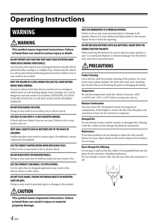 00ALPINE.book Page 4 Wednesday, January 20, 2010 2:30 PM




   Operating Instructions
                                                                            HALT USE IMMEDIATELY IF A PROBLEM APPEARS.
     WARNING                                                                Failure to do so may cause personal injury or damage to the
                                                                            product. Return it to your authorized Alpine dealer or the nearest
                                                                            Alpine Service Centre for repairing.
   WARNING                                                                 DO NOT MIX NEW BATTERIES WITH OLD BATTERIES. INSERT WITH THE
    This symbol means important instructions. Failure                       CORRECT BATTERY POLARITY.
    to heed them can result in serious injury or death.                     When inserting the batteries, be sure to observe proper polarity (+
                                                                            and –) as instructed. Rupture or chemical leakage from the battery
   DO NOT OPERATE ANY FUNCTION THAT TAKES YOUR ATTENTION AWAY               may cause fire or personal injury.
   FROM SAFELY DRIVING YOUR VEHICLE.
   Any function that requires your prolonged attention should only be       PRECAUTIONS
   performed after coming to a complete stop. Always stop the vehicle
   in a safe location before performing these functions. Failure to do so
   may result in an accident.                                               Product Cleaning
                                                                            Use a soft dry cloth for periodic cleaning of the product. For more
   KEEP THE VOLUME AT A LEVEL WHERE YOU CAN STILL HEAR OUTSIDE              severe stains, please dampen the cloth with water only. Anything
   NOISES WHILE DRIVING.                                                    else has the chance of dissolving the paint or damaging the plastic.
   Excessive volume levels that obscure sounds such as emergency
   vehicle sirens or road warning signals (train crossings, etc.) can be
                                                                            Temperature
   dangerous and may result in an accident. LISTENING AT LOUD               Be sure the temperature inside the vehicle is between +60°C
   VOLUME LEVELS IN A CAR MAY ALSO CAUSE HEARING                            (+140°F) and –10°C (+14°F) before turning your unit on.
   DAMAGE.
                                                                            Moisture Condensation
   DO NOT DISASSEMBLE OR ALTER.                                             You may notice the CD playback sound wavering due to
   Doing so may result in an accident, fire or electric shock.              condensation. If this happens, remove the disc from the player and
                                                                            wait about an hour for the moisture to evaporate.
   USE ONLY IN CARS WITH A 12 VOLT NEGATIVE GROUND.
                                                                            Damaged Disc
   (Check with your dealer if you are not sure.) Failure to do so may
   result in fire, etc.                                                     Do not attempt to play cracked, warped, or damaged discs. Playing
                                                                            a bad disc could severely damage the playback mechanism.
   KEEP SMALL OBJECTS SUCH AS BATTERIES OUT OF THE REACH OF
                                                                            Maintenance
   CHILDREN.
                                                                            If you have problems, do not attempt to repair the unit yourself.
   Swallowing them may result in serious injury. If swallowed, consult
                                                                            Return it to your Alpine dealer or the nearest Alpine Service Station
   a physician immediately.
                                                                            for servicing.
   USE THE CORRECT AMPERE RATING WHEN REPLACING FUSES.
                                                                            Never Attempt the Following
   Failure to do so may result in fire or electric shock.
                                                                            Do not grip or pull out the disc while it is being pulled back into the
                                                                            player by the automatic reloading mechanism.
   DO NOT BLOCK VENTS OR RADIATOR PANELS.
                                                                            Do not attempt to insert a disc into the unit when the unit power is
   Doing so may cause heat to build up inside and may result in fire.
                                                                            off.
   USE THIS PRODUCT FOR MOBILE 12V APPLICATIONS.
   Use for other than its designed application may result in fire,
   electric shock or other injury.

   DO NOT PLACE HANDS, FINGERS OR FOREIGN OBJECTS IN INSERTION
   SLOTS OR GAPS.
   Doing so may result in personal injury or damage to the product.


   CAUTION
    This symbol means important instructions. Failure
    to heed them can result in injury or material
    property damage.



   4-EN

                                                                                                         ALPINE CDA-117E 68-14470Z54-B (EN)
 