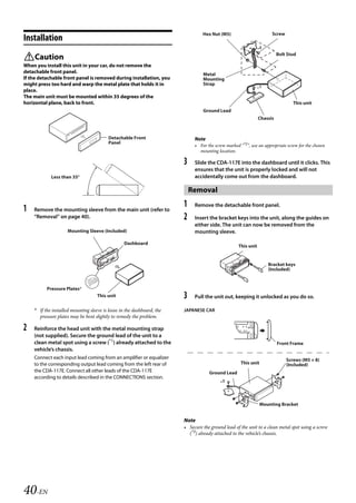 00ALPINE.book Page 40 Wednesday, January 20, 2010 2:30 PM




                                                                                    Hex Nut (M5)                         Screw
   Installation
                                                                                                                *2
                                                                                                                            Bolt Stud
   Caution
   When you install this unit in your car, do not remove the
   detachable front panel.                                                          Metal
   If the detachable front panel is removed during installation, you                Mounting
   might press too hard and warp the metal plate that holds it in                   Strap
   place.                                                                                                       *1
   The main unit must be mounted within 35 degrees of the
   horizontal plane, back to front.                                                                                                 This unit
                                                                                    Ground Lead
                                                                                                                  Chassis



                                             Detachable Front                   Note
                                             Panel
                                                                                • For the screw marked “*2”, use an appropriate screw for the chosen
                                                                                  mounting location.

                                                                           3    Slide the CDA-117E into the dashboard until it clicks. This
                                                                                ensures that the unit is properly locked and will not
               Less than 35°                                                    accidentally come out from the dashboard.

                                                                               Removal

   1   Remove the mounting sleeve from the main unit (refer to
                                                                           1    Remove the detachable front panel.

       “Removal” on page 40).                                              2    Insert the bracket keys into the unit, along the guides on
                                                                                either side. The unit can now be removed from the
                        Mounting Sleeve (Included)                              mounting sleeve.

                                                     Dashboard
                                                                                                      This unit


                                                                                                                       Bracket keys
                                                                                                                       (Included)



             Pressure Plates*
                                       This unit                           3    Pull the unit out, keeping it unlocked as you do so.

       * If the installed mounting sleeve is loose in the dashboard, the   JAPANESE CAR
         pressure plates may be bent slightly to remedy the problem.

   2   Reinforce the head unit with the metal mounting strap
       (not supplied). Secure the ground lead of the unit to a
       clean metal spot using a screw (*1) already attached to the                                                          Front Frame
       vehicle’s chassis.
       Connect each input lead coming from an amplifier or equalizer                                                             Screws (M5 × 8)
       to the corresponding output lead coming from the left rear of                                    This unit                (Included)
       the CDA-117E. Connect all other leads of the CDA-117E                           Ground Lead
       according to details described in the CONNECTlONS section.
                                                                                             *3



                                                                                                                    Mounting Bracket


                                                                           Note
                                                                           • Secure the ground lead of the unit to a clean metal spot using a screw
                                                                             (*3) already attached to the vehicle’s chassis.




   40-EN

                                                                                                          ALPINE CDA-117E 68-14470Z54-B (EN)
 
