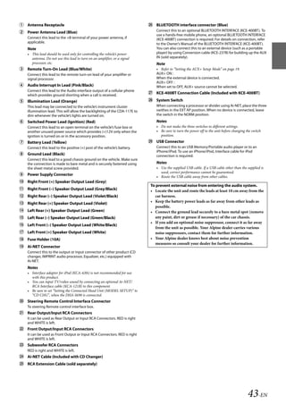00ALPINE.book Page 43 Wednesday, January 20, 2010 2:30 PM




    Antenna Receptacle                                                          BLUETOOTH interface connector (Blue)
    Power Antenna Lead (Blue)                                                      Connect this to an optional BLUETOOTH INTERFACE (KCE-400BT). To
                                                                                    use a hands-free mobile phone, an optional BLUETOOTH INTERFACE
       Connect this lead to the +B terminal of your power antenna, if               (KCE-400BT) connection is required. For details on connection, refer
       applicable.                                                                  to the Owner’s Manual of the BLUETOOTH INTERFACE (KCE-400BT).
       Note                                                                         You can also connect this to an external device (such as a portable
       • This lead should be used only for controlling the vehicle’s power          player) by using Conversion cable (KCE-237B) for building up the AUX
         antenna. Do not use this lead to turn on an amplifier, or a signal         IN (sold separately).
         processor, etc.                                                            Note
    Remote Turn-On Lead (Blue/White)                                               • Refer to “Setting the AUX+ Setup Mode” on page 19.
       Connect this lead to the remote turn-on lead of your amplifier or            AUX+ ON :
       signal processor.                                                            When the external device is connected.
                                                                                    AUX+ OFF :
    Audio Interrupt In Lead (Pink/Black)                                           When set to OFF, AUX+ source cannot be selected.
       Connect this lead to the Audio interface output of a cellular phone
       which provides ground shorting when a call is received.
                                                                                 KCE-400BT Connection Cable (Included with KCE-400BT)

    Illumination Lead (Orange)                                                  System Switch
       This lead may be connected to the vehicle’s instrument cluster               When connecting a processor or divider using Ai-NET, place the three
       illumination lead. This will allow the backlighting of the CDA-117E to       swithes in the EXT AP position. When no device is connected, leave
       dim whenever the vehicle’s lights are turned on.                             the switch in the NORM position.
    Switched Power Lead (Ignition) (Red)                                           Notes
       Connect this lead to an open terminal on the vehicle’s fuse box or           • Do not make the three switches to different settings.
       another unused power source which provides (+)12V only when the              • Be sure to turn the power off to the unit before changing the switch
       ignition is turned on or in the accessory position.                            position.
    Battery Lead (Yellow)                                                       USB Connector
       Connect this lead to the positive (+) post of the vehicle’s battery.         Connect this to an USB Memory/Portable audio player or to an
                                                                                    iPhone/iPod. To use an iPhone/iPod, Interface cable for iPod
    Ground Lead (Black)                                                            connection is required.
       Connect this lead to a good chassis ground on the vehicle. Make sure
       the connection is made to bare metal and is securely fastened using          Notes
       the sheet metal screw provided.                                              • Use the supplied USB cable. If a USB cable other than the supplied is
                                                                                      used, correct performance cannot be guaranteed.
    Power Supply Connector                                                         • Route the USB cable away from other cables.
    Right Front (+) Speaker Output Lead (Grey)
                                                                                 To prevent external noise from entering the audio system.
    Right Front (–) Speaker Output Lead (Grey/Black)                            • Locate the unit and route the leads at least 10 cm away from the
    Right Rear (–) Speaker Output Lead (Violet/Black)                             car harness.
    Right Rear (+) Speaker Output Lead (Violet)                                 • Keep the battery power leads as far away from other leads as
                                                                                   possible.
    Left Rear (+) Speaker Output Lead (Green)                                   • Connect the ground lead securely to a bare metal spot (remove
    Left Rear (–) Speaker Output Lead (Green/Black)                               any paint, dirt or grease if necessary) of the car chassis.
                                                                                 • If you add an optional noise suppressor, connect it as far away
    Left Front (–) Speaker Output Lead (White/Black)
                                                                                   from the unit as possible. Your Alpine dealer carries various
    Left Front (+) Speaker Output Lead (White)                                    noise suppressors, contact them for further information.
    Fuse Holder (10A)                                                           • Your Alpine dealer knows best about noise prevention
                                                                                   measures so consult your dealer for further information.
    Ai-NET Connector
       Connect this to the output or input connector of other product (CD
       changer, IMPRINT audio processor, Equalizer, etc.) equipped with
       Ai-NET.
       Notes
       • Interface adapter for iPod (KCA-420i) is not recommended for use
         with this product.
       • You can input TV/video sound by connecting an optional Ai-NET/
         RCA Interface cable (KCA-121B) to this component.
       • Be sure to set “Setting the Connected Head Unit (MODEL SETUP)” to
         “CD CHG”, when the DHA-S690 is connected.
    Steering Remote Control Interface Connector
       To steering Remote control interface box.
    Rear Output/Input RCA Connectors
       It can be used as Rear Output or Input RCA Connectors. RED is right
       and WHITE is left.
    Front Output/Input RCA Connectors
       It can be used as Front Output or Input RCA Connectors. RED is right
       and WHITE is left.
    Subwoofer RCA Connectors
       RED is right and WHITE is left.
    Ai-NET Cable (Included with CD Changer)
    RCA Extension Cable (sold separately)




                                                                                                                                                 43-EN

                                                                                                               ALPINE CDA-117E 68-14470Z54-B (EN)
 